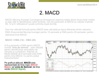 2 . M ACD MACD  (Moving Average Convergence Divergence) exprimă relaţia dintre două medii mobile şi este utilă în identificarea noilor tendinţe. Cei trei parametrii ai MACD au valorile implicite 26, 12 şi 9. Utilizatorul îi poate schimba după dorinţă.  Cea mai utilizată formulă pentru MACD este calculată pe baza diferenţei dintre valoarea EMA (Exponential Moving Average) pentru 12 perioade şi EMA pentru 26 perioade, pentru obţinerea liniei MACD.  MACD = EMA (12) – EMA (26)  A 9-a perioadă a EMA pentru MACD, numită “ linie de semnal ” , este utilizată pentru identificarea semnalelor de vânzare şi cumpărare. Reţineţi că Media Mobilă de 9 perioade este EMA pentru linia MACD, nu pentru preţul instrumentului! Pe graficul alăturat,  MACD  este reprezentată de linia roşie   (MACD Basic) , iar  Linia de Semnal , de linia verde   (MACD Signal) . 