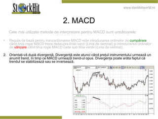 2 . M ACD Cele mai utilizate metode de interpretare pentru MACD sunt următoarele: Regula de bază pentru tranzacţionarea MACD este introducerea ordinelor de  cumpărare  când linia roşie MACD trece deasupra liniei verzi (Linia de semnal) şi introducerea ordinelor de  vânzare  când linia roşie MACD cade sub linia verde (Linia de semnal). 2.  Orientaţi-vă după divergenţă. Divergenţă este atunci când preţul instrumentului urmează un anumit trend, în timp ce MACD urmează trend-ul opus. Divergenţa poate arăta faptul că trendul se stabilizează sau se inversează.  