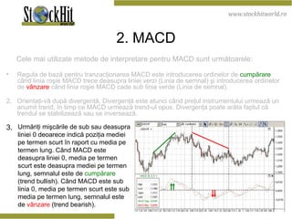 2 . M ACD Cele mai utilizate metode de interpretare pentru MACD sunt următoarele: Regula de bază pentru tranzacţionarea MACD este introducerea ordinelor de  cumpărare  când linia roşie MACD trece deasupra liniei verzi (Linia de semnal) şi introducerea ordinelor de  vânzare  când linia roşie MACD cade sub linia verde (Linia de semnal). 2.  Orientaţi-vă după divergenţă. Divergenţă este atunci când preţul instrumentului urmează un anumit trend, în timp ce MACD urmează trend-ul opus. Divergenţa poate arăta faptul că trendul se stabilizează sau se inversează.   Urmăriţi mişcările de sub sau deasupra liniei 0 deoarece indică poziţia mediei pe termen scurt în raport cu media pe termen lung. Când MACD este deasupra liniei 0, media pe termen scurt este deasupra mediei pe termen lung, semnalul este de   cumpărare   (trend bullish). Când MACD este sub linia 0, media pe termen scurt este sub media pe termen lung, semnalul este de   vânzare   (trend bearish).  3.   