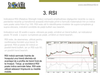 3. RSI Indicatorul RSI ( Relative Strength Index ) compară  amplitudinea c âş tigurilor recente cu cea a pierderilor recente  ş i transform ă  aceast ă  informa ţ ie printr-o formul ă  matematic ă   î ntr-un  indice  c are  poate varia  î ntre 0  ş i 100.  RSI este util în identificarea nivelelor de supra-cumpărare şi supra-vânzare, indicând condiţiile de piaţă bullish sau bearish.  Indicatorul sub 30 arată o supra- vânzare pe piaţă, urmând un trend bullish, iar indicatorul peste 70 arată  o supra- cumpărare pe piaţă, urmând un trend bearish.  RSI este, de asemenea, utilizat pentru confirmarea formării unui trend. În general, RSI-ul peste 50 indică un posibil trend bullish, iar un RSI sub 50, un posibil trend bearish.   RSI indică semnale înainte de începutul unui trend oferindu-vă avantajul de a profita de trend încă de la început. Totuşi, şi oscilatorul RSI poate indica semnale false. RSI este utilizat adeseori împreună cu mediile mobile.  