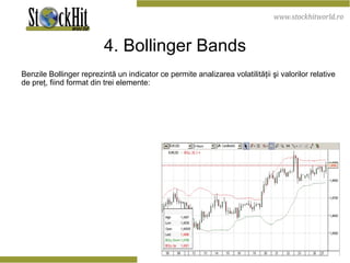 4. Bollinger Bands Benzile Bollinger reprezintă un indicator ce permite analizarea volatilităţii şi valorilor relative de preţ, fiind format din trei elemente:  
