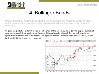 4. Bollinger Bands Uneori, benzile au tendinţa să se apropie una de cealaltă, intervalul îngustându-se foarte mult (chenarul galben). Aceasta poate indica o anumită ieşire din interval, o “ruptură a trend-ului”.  În general, preţul se află între cele două benzi. Când un instrument devine supra- cumpărat sau supra- vândut, iar preţul este împins către extremele intervalului normal, acesta se apropie de una din cele două benzi. Dacă preţul iese din intervalul celor două benzi, acest fapt poate fi interpretat ca un semnal.   