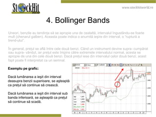 4. Bollinger Bands Uneori, benzile au tendinţa să se apropie una de cealaltă, intervalul îngustându-se foarte mult (chenarul galben). Aceasta poate indica o anumită ieşire din interval, o “ruptură a trend-ului”.  În general, preţul se află între cele două benzi. Când un instrument devine supra- cumpărat sau supra- vândut, iar preţul este împins către extremele intervalului normal, acesta se apropie de una din cele două benzi. Dacă preţul iese din intervalul celor două benzi, acest fapt poate fi interpretat ca un semnal.   Exemplu pe grafic: Dacă lumânarea a ieşit din interval deasupra benzii superioare, se aşteaptă ca preţul să continue să crească.  Dacă lumânarea a ieşit din interval sub banda inferioară, se aşteaptă ca preţul să continue să scadă.  