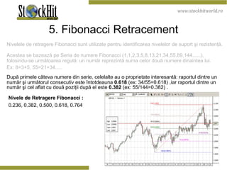 5. Fibonacci Retracement Nivelele de retragere Fibonacci sunt utilizate pentru identificarea nivelelor de suport şi rezistenţă.  Acestea se bazează pe Seria de numere Fibonacci (1,1,2,3,5,8,13,21,34,55,89,144......), folosindu-se următoarea regulă: un număr reprezintă suma celor două numere dinaintea lui.  Ex: 8=3+5, 55=21+34.....  După primele câteva numere din serie, celelalte au o proprietate interesantă: raportul dintre un număr şi următorul consecutiv este întotdeauna  0.618  (ex: 34/55=0.618)   ,iar raportul dintre un număr şi cel aflat cu două poziţii după el este  0.382  (ex: 55/144=0.382) . Nivele de Retragere  Fibonacci  : 0.236, 0.382, 0.500, 0.618, 0.764 