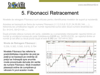 5. Fibonacci Retracement Nivelele de retragere Fibonacci sunt utilizate pentru identificarea nivelelor de suport şi rezistenţă.  Acestea se bazează pe Seria de numere Fibonacci (1,1,2,3,5,8,13,21,34,55,89,144......), folosindu-se următoarea regulă: un număr reprezintă suma celor două numere dinaintea lui.  Ex: 8=3+5, 55=21+34.....  După primele câteva numere din serie, celelalte au o proprietate interesantă: raportul dintre un număr şi următorul consecutiv este întotdeauna  0.618  (ex: 34/55=0.618)   ,iar raportul dintre un număr şi cel aflat cu două poziţii după el este  0.382  (ex: 55/144=0.382) . Nivele de Retragere  Fibonacci  : 0.236, 0.382, 0.500, 0.618, 0.764 Nivelele Fibonacci fac referire la predictibilitatea mişcărilor de preţ pe piaţă şi se bazează pe credinţa că preţul se îndreaptă spre anumite  nivele procentuale derivate din seriile de numere Fibonacci. Mul ţi investitori plasează ordine de cumpărare şi vânzare în jurul acestor nivele.  