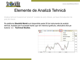 Elemente de Analiză Tehnică Analiza tehnică încearcă să “prezică” nivelele de preţ viitoare, pe baza formaţiunilor de preţ din trecut. Pe platforma  StockHit World  sunt disponibile peste 55 de instrumente de analiză tehnică. Acestea pot fi accesate foarte uşor din interiorul graficului, efectuând click pe butonul  Technical Studies . 