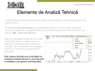 Elemente de Analiză Tehnică Analiza tehnică încearcă să “prezică” nivelele de preţ viitoare, pe baza formaţiunilor de preţ din trecut. Pe platforma  StockHit World  sunt disponibile peste 55 de instrumente de analiză tehnică. Acestea pot fi accesate foarte uşor din interiorul graficului, efectuând click pe butonul  Technical Studies . Este bine să experimentaţi cât mai multe instrumente pentru a vedea care vi se potrivesc. În general, dacă urmăriţi 2-3 indicatori, iar semnalele lor sunt aceleaşi, poate fi un moment bun să efectuaţi o tranzacţie. Însă, trebuie să ţineţi cont şi de faptul că indicatorii analizei tehnice nu sunt dovediţi în totalitate şi pot genera semnale false. 