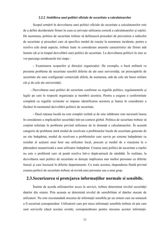 2.2.2 .Stabilirea unei politici oficiale de securitate a calculatoarelor

        Scopul urmărit în dezvoltarea unei politici oficiale de securitate a calculatoarelor este
de a defini dezideratele firmei în ceea ce priveşte utilizarea corectă a calculatoarelor şi reţelei.
De asemenea, politica de securitate trebuie să definească proceduri de prevenirea a indicelor
de securitate şi proceduri care să specifice modul de reacţie la asemenea incidente, pentru a
rezolva cele două aspecte, trebuie luate in considerare anumite caracteristici ale firmei atât
înainte cât şi in timpul dezvoltării unei politici de securitate. La dezvoltarea politicii în sine se
vor parcurge următoarele trei etape :---------

        - Examinarea scopurilor şi direcţiei organizaţiei. De exemplu, o bază militară va
prezenta probleme de securitate sensibil diferite de ale unei universităţi, iar preocupările de
securitate ale unei configuraţii comerciale diferă, de asemenea, atât de cele ale bazei miliare
cât şi de cele ale universităţii.

      - Dezvoltarea unei politici de securitate conforme cu regulile politice, regulamentele şi
legile pe care le respectă organizaţia şi membrii acesteia. Pentru a asigura o conformitate
completă cu regulile existente se impune identificarea acestora şi luarea în considerare a
fiecărei în momentul dezvoltării politicii de securitate.

        - Dacă reţeaua locală nu este complet izolată şi de sine stătătoare este necesară luarea
în considerare a implicaţiilor securităţii într-un context global. Politica de securitate trebuie să
conţină referinţe la probleme privind utilizarea de la distanţă a calculatoarelor. În această
categorie de probleme intră modul de rezolvare a problemelor locale de securitate generate de
un site îndepărtat, modul de rezolvare a problemelor care survin pe sisteme îndepărtate ca
rezultat al acţiunii unui host sau utilizator local, precum şi modul de a reacţiona la o
pătrundere neautorizată a unui utilizator îndepărtat. Crearea unei politici de securitate a reţelei
nu este o problemă care să poată rezolva într-o după-amiază de sâmbătă. În realitate, la
dezvoltarea unei politici de securitate se doreşte implicarea mai multor persoane cu diferite
funcţii şi care lucrează în diferite departamente. Cu toate acestea, răspunderea finală privind
crearea politcii de securitate trebuie să revină unei persoane sau a unui grup.

  2.3.Securizarea si protejarea informaţiilor normale si sensibile.
        Înainte de acorda utilizatorilor acces la servicii, trebuie determinat nivelul securităţii
datelor din sistem. Prin aceasta se determină nivelul de sensibilitate al datelor stocate de
utilizatori. Nu este recomandată stocarea de informaţii sensibile pe un sistem care nu urmează
a fi securizat corespunzător. Utilizatorii care pot stoca informaţii sensibile trebuie să ştie care
sunt serviciile (dacă acestea există), corespunzătoare pentru stocarea acestor informaţii.


                                                 11
 