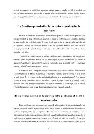 Această componentă a politicii de securitate include stocarea datelor în diferite moduri (pe
disc, pe bandă magnetică, pe servere de fişiere, etc). Politica aferentă acestei regiuni trebuie
corelată cu politica referitoare la drepturile administratorilor de sistem şi ale utilizatorilor.




       2.4.Stabilirea procedurilor de prevenire a problemelor de
                                           securitate
        Politica de securitate defineşte ce anume trebuie protejat: ce este mai important, care
sunt proprietăţile şi care este metoda generală de tratare a problemelor de securitate. Politica
de securitate în sine nu indică modul de protecţie al elementelor; acesta este rolul procedurilor
de securitate. Politica de securitate trebuie să fie un document de nivel înalt care trasează
strategia generală. Procedurile de securitate trebuie să stabilească în detaliu măsurile exacte de
protecţie a site-ului.

         Politica de securitate trebuie să includă o estimare generală a riscului privind cele mai
comune tipuri de pericole pentru site şi consecinţele acestuia (după cum s-a arătat în
secţiunea “identificarea pericolelor“). Această informaţie este esenţială pentru conceperea
unor proceduri eficiente sub aspectul costului.

        Există tentaţia de a începe crearea procedurilor de securitate ale site-ului prin luarea de
decizii referitoare la diferite mecanisme; de exemplu, afirmaţii gen “acest site va avea login
pe toate hosturile, modemuri call-back şi plăci inteligente pentru toţi utilizatorii”. Prin aceasta
metodă se ajunge la diferite zone ca un volum exagerat de protecţie faţă de potenţiale riscuri
şi la alte zone cu o protecţie insuficientă. Politica de securitate şi riscurile pe care le descrie
trebuie să asigure un nivel corect de protecţie pentru toate elementele reţelei.



 2.5.Selectarea sistemelor de control pentru protejarea eficientă a
                                       componentelor
        După stabilirea componentelor care urmează a fi protejate şi estimarea riscurilor cu
care se confruntă acestea, trebuie luată o decizie cu privire la implementarea sistemelor de
control care protejează aceste componente. Este necesară selectarea mecanismelor de control
şi protecţie care să contracareze în mod adecvat pericolele identificate la evaluare riscurilor şi
implementarea acestor mecanisme într-un mod eficient sub aspectul costului. Investiţiile
excesive şi restrângerea bazei de utilizatori nu-şi au rostul în cazul unor riscuri foarte reduse.


                                                 12
 