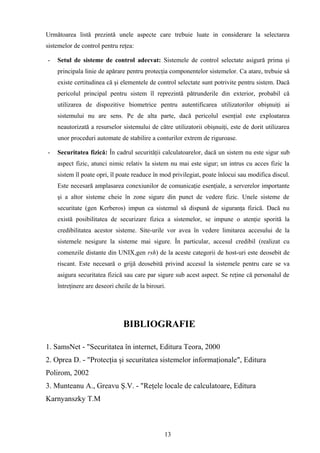 Următoarea listă prezintă unele aspecte care trebuie luate in considerare la selectarea
sistemelor de control pentru reţea:

-   Setul de sisteme de control adecvat: Sistemele de control selectate asigură prima şi
    principala linie de apărare pentru protecţia componentelor sistemelor. Ca atare, trebuie să
    existe certitudinea că şi elementele de control selectate sunt potrivite pentru sistem. Dacă
    pericolul principal pentru sistem îl reprezintă pătrunderile din exterior, probabil că
    utilizarea de dispozitive biometrice pentru autentificarea utilizatorilor obişnuiţi ai
    sistemului nu are sens. Pe de alta parte, dacă pericolul esenţial este exploatarea
    neautorizată a resurselor sistemului de către utilizatorii obişnuiţi, este de dorit utilizarea
    unor proceduri automate de stabilire a conturilor extrem de riguroase.

-   Securitatea fizică: În cadrul securităţii calculatoarelor, dacă un sistem nu este sigur sub
    aspect fizic, atunci nimic relativ la sistem nu mai este sigur; un intrus cu acces fizic la
    sistem îl poate opri, îl poate readuce în mod privilegiat, poate înlocui sau modifica discul.
    Este necesară amplasarea conexiunilor de comunicaţie esenţiale, a serverelor importante
    şi a altor sisteme cheie în zone sigure din punct de vedere fizic. Unele sisteme de
    securitate (gen Kerberos) impun ca sistemul să dispună de siguranţa fizică. Dacă nu
    există posibilitatea de securizare fizica a sistemelor, se impune o atenţie sporită la
    credibilitatea acestor sisteme. Site-urile vor avea în vedere limitarea accesului de la
    sistemele nesigure la sisteme mai sigure. În particular, accesul credibil (realizat cu
    comenzile distante din UNIX,gen rsh) de la aceste categorii de host-uri este deosebit de
    riscant. Este necesară o grijă deosebită privind accesul la sistemele pentru care se va
    asigura securitatea fizică sau care par sigure sub acest aspect. Se reţine că personalul de
    întreţinere are deseori cheile de la birouri.




                               BIBLIOGRAFIE

1. SamsNet - "Securitatea în internet, Editura Teora, 2000
2. Oprea D. - "Protecţia şi securitatea sistemelor informaţionale", Editura
Polirom, 2002
3. Munteanu A., Greavu Ş.V. - "Reţele locale de calculatoare, Editura
Karnyanszky T.M



                                                13
 