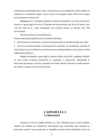 centralizarea comunicaţiilor într-o reţea. Această reţea avea in componenta noduri capabile să
transmită şi să primească mesaje. Fiecare nod îşi avea propria adresă astfel încât mesajul
putea transmite un anumit nod.
        Internetul este o comunitate globală de reţele de calculatoare cu resurse informatice
imense şi o gamă largă de servicii. În Internet sunt interconectate sute de mii de reţele, circa
130 mil. staţii de pe        toate continentele. De serviciile acestuia se folosesc circa 400
mil.utilizatori.
         Resursele Internet sunt constituite din:
servere-calculatoare-gazdă la care se stochează informaţii;
•   Sub-sistemul de comunicaţii, ce asigură intercomunicarea şi transferul de date intre staţii.
•   Accesul la resursele Internet se efectuează de la terminale sau calculatoare, conectate în
reţea. Gama de servicii Internet se dezvoltă continuu, perfecţionându-se cele existente şi fiind
implementate altele noi. .
        Bogăţia informaţiilor, gama largă şi calitatea înaltă a serviciilor, simplitatea utilizării
au atras atenţia savanţilor, profesorilor şi studenţilor, o poeticenilor, fabricanţilor şi
furnizorilor de produse şi servicii a oamenilor de cultură. Internet a devenit un mediu puternic
de instruire, cercetare şi activitatea de afaceri.




                                        CAPITOULUL I
                                        1.1.Internetul

        Internetul, în cea mai simplă definiţie a sa, este o faimoasă reţea la scară mondială,
alcătuită din milioane de calculatoare interconectate prin intermediul unor standarde şi
protocoale comune. Aceste protocoale şi standarde comune permit utilizatorilor de pe tot

                                                     2
 