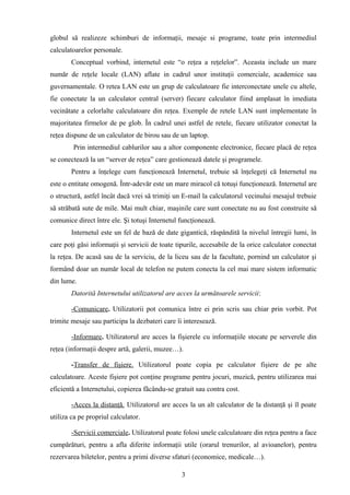 globul să realizeze schimburi de informaţii, mesaje si programe, toate prin intermediul
calculatoarelor personale.
        Conceptual vorbind, internetul este “o reţea a reţelelor”. Aceasta include un mare
număr de reţele locale (LAN) aflate in cadrul unor instituţii comerciale, academice sau
guvernamentale. O retea LAN este un grup de calculatoare fie interconectate unele cu altele,
fie conectate la un calculator central (server) fiecare calculator fiind amplasat în imediata
vecinătate a celorlalte calculatoare din reţea. Exemple de retele LAN sunt implementate în
majoritatea firmelor de pe glob. În cadrul unei astfel de retele, fiecare utilizator conectat la
reţea dispune de un calculator de birou sau de un laptop.
        Prin intermediul cablurilor sau a altor componente electronice, fiecare placă de reţea
se conectează la un “server de reţea” care gestionează datele şi programele.
        Pentru a înţelege cum funcţionează Internetul, trebuie să înţelegeţi că Internetul nu
este o entitate omogenă. Într-adevăr este un mare miracol că totuşi funcţionează. Internetul are
o structură, astfel încât dacă vrei să trimiţi un E-mail la calculatorul vecinului mesajul trebuie
să străbată sute de mile. Mai mult chiar, maşinile care sunt conectate nu au fost construite să
comunice direct între ele. Şi totuşi Internetul funcţionează.
        Internetul este un fel de bază de date gigantică, răspândită la nivelul întregii lumi, în
care poţi găsi informaţii şi servicii de toate tipurile, accesabile de la orice calculator conectat
la reţea. De acasă sau de la serviciu, de la liceu sau de la facultate, pornind un calculator şi
formând doar un număr local de telefon ne putem conecta la cel mai mare sistem informatic
din lume.
        Datorită Internetului utilizatorul are acces la următoarele servicii:

        -Comunicare. Utilizatorii pot comunica între ei prin scris sau chiar prin vorbit. Pot
trimite mesaje sau participa la dezbateri care îi interesează.

        -Informare. Utilizatorul are acces la fişierele cu informaţiile stocate pe serverele din
reţea (informaţii despre artă, galerii, muzee…).

        -Transfer de fişiere. Utilizatorul poate copia pe calculator fişiere de pe alte
calculatoare. Aceste fişiere pot conţine programe pentru jocuri, muzică, pentru utilizarea mai
eficientă a Internetului, copierea fãcându-se gratuit sau contra cost.

        -Acces la distanţă. Utilizatorul are acces la un alt calculator de la distanţă şi îl poate
utiliza ca pe propriul calculator.

        -Servicii comerciale. Utilizatorul poate folosi unele calculatoare din reţea pentru a face
cumpărături, pentru a afla diferite informaţii utile (orarul trenurilor, al avioanelor), pentru
rezervarea biletelor, pentru a primi diverse sfaturi (economice, medicale…).

                                                 3
 