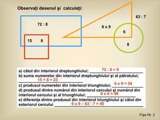 Observaţi desenul şi calculaţi:
                                                                 63 : 7
          72 : 8
                                              6x9
                                                         6

    15      8
                                                             8




                                                 72 : 8 = 9
a) câtul din interiorul dreptunghiului; ________________________
b) suma numerelor din interiorul dreptunghiului şi al pătratului;
           15 + 8 = 23
_____________________________
                                                         6 x 9 = 54
c) produsul numerelor din interiorul triunghiului; ______________
d) produsul dintre numărul din interiorul cercului şi numărul din
                                                8 x 6 = 48
interiorul cercului şi al triunghiului; ______________________
e) diferenţa dintre produsul din interiorul triunghiului şi câtul din
                               6 x 9 – 63 : 7 = 45
exteriorul cercului ________________________________________

                                                                   Fişa Nr. 2
 