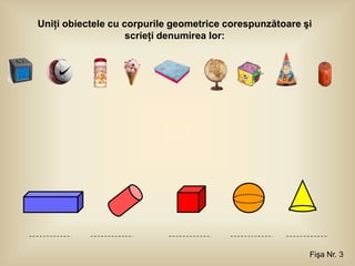 Uniţi obiectele cu corpurile geometrice corespunzătoare şi
                    scrieţi denumirea lor:




                                                         Fişa Nr. 3
 