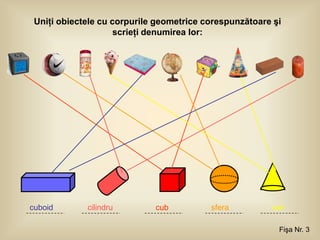 Uniţi obiectele cu corpurile geometrice corespunzătoare şi
                     scrieţi denumirea lor:




cuboid       cilindru        cub          sfera         con

                                                          Fişa Nr. 3
 