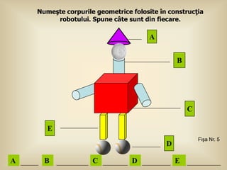 Numeşte corpurile geometrice folosite în construcţia
         robotului. Spune câte sunt din fiecare.

                                       A


                                                B




                                                    C

       E
                                                        Fişa Nr. 5
                                            D

A     B              C           D              E
 