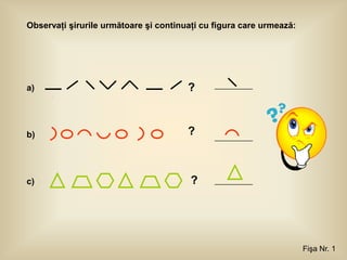 Observaţi şirurile următoare şi continuaţi cu figura care urmează:




a)                                     ?



b)                                     ?



c)                                      ?




                                                                     Fişa Nr. 1
 