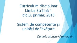 Curriculum disciplinar
Limba Străină 1
ciclul primar, 2018
Sistem de competențe şi
unități de învățare
Daniela Munca-Aftenev, dr.
 