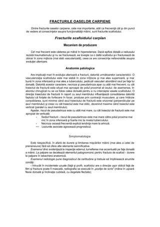 FRACTURILE OASELOR CARPIENE
Dintre fracturile oaselor carpiene, cete mai importante, atât ca frecvenţă cât şi din punct
de vedere al consecinţelor asupra funcţionalităţii mâinii, sunt fracturile scafoidului.
Fracturile scafoidului carpîan
Mecanism de producere
Ce! mai frecvent este căderea pe mână în hiperextensie. Dacă epifiza distală a radiusului
rezistă traumatismului şi nu se fracturează, ea loveşte ca o daltă scafoidui şi-i fracturează de
obicei în zona mijlocie (mai slab vascularizată}, ceea ce are consecinţe nefavorabile asupra
evoluţiei ulterioare.
Anatomie patologica
Are implicaţii mari în evoluţia ulterioară a fracturii, datorită următoarelor caracteristici: O
vascularizaţia scafoidului este mai slabă în zona mîjîocie şi mai ales superioară, şi mar
bună în zona inferioară şi mai ales a tuberculului, pediculii vasculari abordând osul pe faţa lui
dorsală. Datorită acestor caractere, necroza şi pseudartroza apar cu atât mai frecvent, cu cât
traiectul de fractură este situat mai aproape de polul proximal al osului; de asemenea, In
abordui chirugîcal nu se va folosi calea dorsală pentru a nu intercepta vasele scafoidului; O
direcţia traiectului de fractură în raport cu axul membrului influenţează consolidarea datorită
faptului că forţele de forfecare în focar, produse prin contracţii musculare, şi care întârzie
consolidarea, sunt minime când axul traiectului de fractură este orizontal (perpendicular pe
axuî membrului) şi cresc cu cât traiectul este mai obtic, devenind maxime când traiectul este
vertical (paralel cu axul membrului).
Aşadar, riscul de pseudartroza este cu atât mai mare, cu cât traiectul de fractură este mai
apropiat de verticală.
- Sediul fracturii - riscul de pseudartroza este mai mare către polul proxima mai
mic în zona inferioară şi foarte mic la nivelul tuberculului.
- Necroza osoasă frecventă explică tendinţa mare la artroză.
~~ Leziunile asociate agravează prognosticul.
Simptomatologia
Este nespecifică, în afară de durere şi limitarea mişcărilor mâinii (mai ales a celei de
prenensiune) fără să ofere alte elemente semnificative.
Examenul dinic evidenţiază la inspecţie edemul, turnefierea mai accentuată pe faţa dorsală
a mâinii. La palpare se decelează elementul patognomonic pentru fractura de scafoid - durere
la palpare în tabachera anatomică.
Examenul radiologie pune diagnosticul de certitudine şi trebuie să împlinească anumite
condiţii:
- întrucât în incidentele uzuale (faţă şi profii, scafoidui are o direcţie uşor oblică faţă de
film şi fractura poate fi mascată, radiografia se execută în „poziţie de scris" (mâna în uşoară
flexie dorsală şi înclinaţie cubitaiă, cu degetele flectate);
 
