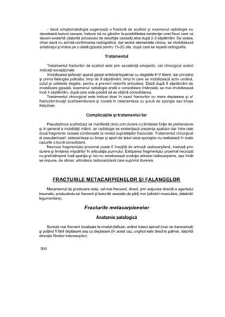 - dacă simptomatologia sugerează o fractură de scafoid şi examenul radiologie nu
decelează leziuni osoase, trebuie să ne gândim Ia posibilitatea existenţei unei fisuri care va
deveni evidentă (datorită procesului de resorbţie osoasă) abia după 2-3 săptămâni. De aceea,
chiar dacă nu exi'stă confirmarea radiografică, dar există elementele clinice, se imobilizează
antebraţul şi mâna pe o atelă gipsată pentru 15-20 zile, după care se repetă radiografia.
Tratamentul
Tratamentul fracturilor de scafoid este prin excelenţă ortopedic, cel chirurgical având
indicaţii excepţionale.
Imobilizarea şefecejn aparat gipsat anîebrahîopalrnar cu degetele ll~V libere, dar prinzând
şi prima falangâa poltcelui, timp de 8 săptămâni, timp în care se mobilizează activ umărul,
cotul şi celelaite degete, pentru a preveni redoriîe articulare. Dacă după 8 săptămâni de
imobilizare gipsatâ, examenul radiologie arată o consolidare întârziată, se mai imobilizează
încă 4 săptămâni, după care este posibil să se obţină consolidarea,
Tratamentul chirurgical este indicat doar în cazul fracturilor cu mare deplasare şi a!
fracturilor-luxaţiî scafosemilunare şi constă în osteosinteza cu şurub de spongie sau broşa
Kirschner.
Complicaţiile şi tratamentui lor
Pseudartroza scafoidulut se manifestă clinic prin durere cu limitarea forţei de prehensiune
şi în general a mobilităţii mâinii, iar radiologie se evidenţiază prezenţa spatului clar între cele
două fragmente osoase condensate la nivelul suprafeţelor fracturate. Tratamentul chirurgical
al pseudarirozeî: osteosinteza cu broşe şi aport de ţesut osos spongios nu realizează în toate
cazurile o bună consolidare.
Necroza fragmentului proximal poate fi însoţită de artroză radiocarpîană, tradusă prin
durere şi limitarea mişcărilor în articulaţia pumnului. Extirparea fragmentului proximal necrozat
nu preîntâmpină însă apariţia şi nici nu ameliorează evoluţia artrozei radiocarpiene, aşa încât
se impune, de obicei, artrodeza radiocarpîană care suprimă durerea.
FRACTURILE METACARPIENELOR Şl FALANGELOR
Mecanismul de producere este, cel mai frecvent, direct, prin acţiunea directă a agentului
traumatic, producându-se frecvent şi leziunile asociate de părţi moi (zdrobiri musculare, delabrări
tegumentare),
Fracturile metacarpîenelor
Anatomie patologică
Suntcet mai frecvent localizate la nivelul diafszei, având traiect spiroid (mai rar transversal)
şi putând fi fără deplasare sau cu deplasare (în acest caz, unghiul este deschis palmar, datorită
direcţiei fibrelor interosoşiîor).
104
 