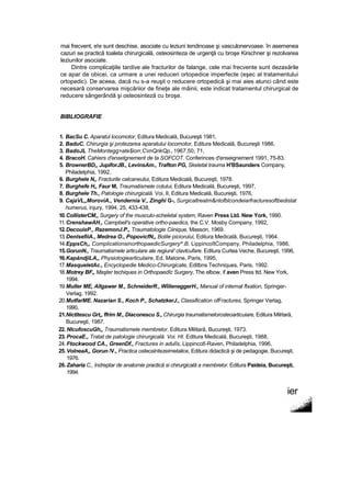 mai frecvent, e!e sunt deschise, asociate cu leziuni tendinoase şi vasculonervoase. în asemenea
cazuri se practică toaleta chirurgicală, osteosinteza de urgenţă cu broşe Kirschner şi rezolvarea
leziunilor asociate.
Dintre complicaţiile tardive ale fracturilor de falange, cele mai frecvente sunt dezaxările
ce apar de obicei, ca urmare a unei reduceri ortopedice imperfecte (eşec al tratamentului
ortopedic). De aceea, dacă nu s-a reuşit o reducere ortopedică şi mai aies atunci când este
necesară conservarea mişcăriior de fineţe ale mâinii, este indicat tratamentul chirurgical de
reducere sângerândă şi osteosinteză cu broşe.
BIBLIOGRAFIE
1. BacSu C. Aparatul locomotor, Editura Medicală, Bucureşti 1981,
2. BaduC. Chirurgia şi protezarea aparatului locomotor, Editura Medicală, Bucureşti 1986,
3. BadoJL TheMontegg>ate$iorr,CmQrikQp.l 1967,50, 71,
4. BracoH. Cahiers d'ensetgnement de ta SOFCOT. Conferinces d'enseignement 1991, 75-83.
5. BrownerBD,, JupiforJB., LevinsAm., Trafton PG, Skeletal trauma H'BSaunders Company,
Philadelphia, 1992.
6. Burghele N„ Fracturile calcaneutui, Editura Medicală, Bucureşti, 1978.
7. Burghefe H„ Faur M, Traumatismele cotului, Editura Medicală, Bucureşti, 1997,
8. Burghele Th., Patologie chirurgicală. Voi, II, Editura Medicală, Bucureşti, 1976,
9. CajaVL„MoroviA., Vendernia V., Zinghi G-, Surgicaltreatm&ntofblcondeiarfracturesoftbedistat
humerus, injury, 1994, 25, 433-438,
10.CollisterCM,, Surgery of the musculo-scheletal system, Raven Press Ltd. New York, 1990.
11.CrenshawAH., Campbell's operative ortho-paedics, the C.V. Mosby Company, 1992,
12.DecouixP., RazemonJ.P., Traumatologie Ciinique, Masson, 1969.
13.DenlsefiiA., Medrea O., PopovicfN,, Bolile piciorului, Editura Medicală, Bucureşti, 1964.
14.EppsCh,, ComplicationsinorthopaedicSurgery^.B. LippincoîtCompany, Philadelphia, 1986,
15.GorunN., Traumatismele articulare ale regiunii' clavtcufare. Editura Curtea Veche, Bucureşti, 1996,
16.KapăndjiLA,, Physiotogiearticulaire, Ed. Maloine, Paris, 1995,
17.MasqueletAc., Encyclopedie Medico-Chirurgicate, Editbns Techniques, Paris, 1992.
18.Motrey BF„ Maşter techiques in Orthopaedîc Surgery, The elbow, if aven Press ttd, New York,
1994.
19.Muller ME, Allgawer M., SchneiderR., WîileneggerH., Manual of internat ftxation, Springer-
Verlag, 1992.
20.MutfarME. Nazarian S., Koch P., SchatzkerJ., Classification ofFractures, Springer Verlag,
1990,
21.Nictitescu Grt„ ffrim M., Diaconescu S., Chirurgia traumatismelorosteoarticuiare, Editura Milrtară,
Bucureşti, 1987.
22. NlcufoscuGh,, Traumatismele membrelor. Editura Militară, Bucureşti, 1973.
23. ProcaE., Tratat de patologie chirurgicală. Voi. HI. Editura Medicală, Bucureşti, 1988,
24. Ftockwood CA., GreenDf., Fractures in adulîs, Lippincotî-Raven, Philadelphia, 1996,
25. VolneaA,, Gorun /V., Practica osteoslntezeimetalice, Editura didactică şi de pedagogie, Bucureşti,
1976.
26.Zaharia C., îndreptar de anatomie practică si chirurgicală a membrelor. Editura Paideia, Bucureşti,
1994.
ier
 