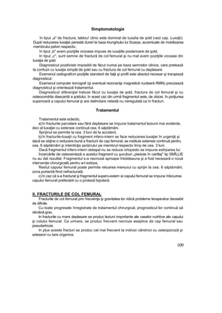 Simptomatologie
în tipul „a" de fractura, tablou! clinic este dominat de tuxaîia de şold (vezi cap. Luxaţii).
După reducerea luxaţiei persistă dureri la baza triunghiului lui Scarpa, accentuate de mobilizarea
membrului pelvin respectiv,
în tipul „b" avem poziţiile vicioase impuse de iuxa|iile posterioare de şold,
In tipul „c", sunt semne de fractură de col femural şi nu mal avem poziţiile vicoase din
luxaţia de şold.
Diagnosticul pozitiviste imposibil de făcut numai pe baza semnelor clinice, care pretează
la confuzii cu luxaţia simplă de şold sau cu fractura de col femural cu deplasare
Examenul radiograficm poziţiile standard de faţă şi profil este absolut necesar şi tranşează
diagnosticul.
Examenul computer tomograf (şi eventual rezonanţa magnetică nucleară RMN) precizează
diagnosticul şi orientează tratamentul,
Diagnosticul diferenţial trebuie făcut cu luxaţia de şold, fractura de col femural şi cu
osteocondrita disecantă a şoldului, în acest caz din urmă fragmentul este, de obicei, în porţiunea
superioară a capului femural şi are delimitare netedă nu neregulată ca în fracturi,
Tratamentul
Tratamentul este eclectic,
a)în fracturile parcelare sau fără deplasare se impune tratamentul leziunii mai evidente,
deci al luxaţiei cu extensie continuă cea, 6 săptămâni.
Sprijinul se permite la cea. 3 luni de la accident,
b)în fracturile-luxaţii cu fragment infero-intern se face reducerea luxaţiei în urgenţă şi
dacă se obţine o reducere bună a fracturii de cap femural, se instituie extensie continuă pentru
cea. 6 săptămâni şi interdicţia sprijinului pe membrul respectiv lirnp de cea. 3 luni.
Dacă fragmentul infero-intern detaşat nu se reduce ortopedic se impune extirparea lui.
încercările de osteosinteză a acestui fragment cu şuruburi „piedute în cartilaj" tip SMÎLLIE
nu au dat rezultat. Fragmentul s-a necrozat aproape întotdeauna şi a fost necesară o nouă
intervenţie chirurgicală pentru a-l extirpa,
Restul capului femural poate permite reluarea mersuiui cu sprijin la cea. 6 săptămâni,
zona portantă fiind nefracturată.
c) în caz că s-a fracturat şi fragmentul supero-extem ai capului femural se impune înlocuirea
capului femural preferabil cu o proteză bipolară.
II. FRACTURILE DE COL FEMURAL
Fracturile de cot femural prin frecvenţa şi gravitatea lor ridică probleme terapeutice deosebit
de dificile.
Cu toate progresele înregistrate de tratamentul chirurgical, prognosticul lor continuă să
rămână grav.
In fracturile cu mare deplasare se produc leziuni importante ale vaselor nutritive ale capului
şi colului femural. Ca urmare, se produc frecvent necroze aseptice de cap femural sau
pseudartroze.
în plus aceste fracturi se produc cel mai frecvent la indivizi vârstnici cu osteoporoză şi
adeseori cu tare organice.
109
 