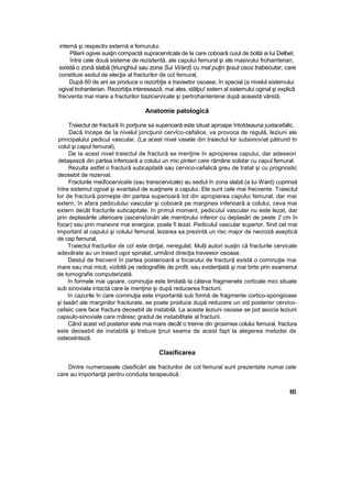 internă şi respectiv externă a femurului.
Pilierii ogivei susţin compactă supracervtcala de la care coboară cuiul de boltă ai lui Delbet,
între cele două sisteme de rezistentă, ale capului femural şi ale masivului froharrterian,
există o zonă slabă (triunghiul sau zona Sui Vi/ard) cu mal puţin ţesut osos trabecutar, care
constituie sediul de elecţie al fracturilor de coî femural,
După 60 de ani se produce o rezorbţie a traveetor osoase, în special (a nivelul sistemului
ogival trohanterian. Rezorbţia interesează, mai ales, stâlpu! extern al sistemului oginal şi explică
frecventa mai mare a fracturilor bazicervicale şi pertrohanteriene după această vârstă,
Anatomie patologică
Traiectul de fractură în porţiune sa superioară este situat aproape întotdeauna juxtacefalic.
Dacă începe de îa nivelul joncţiunii cervîco-cefalice, va provoca de regulă, leziuni ale
principalului pedicul vascular, (La acest nivel vasele din traiectul lor subsinovial pătrund tn
colul şi capul femural),
De Ia acest nivel traiectul de fractură se menţine în apropierea capului, dar adeseori
detaşează din partea inferioară a colului un mic pinten care rămâne solidar cu capul femural.
Rezulta astfel o fractură subcapitală sau cervico-cefalică greu de tratat şi cu prognostic
deosebit de rezervat.
Fracturile medîocervicaîe (sau transcervicale) au sediul în zona slabă (a lui Ward) cuprinsă
între sistemul ogival şi evantaiul de susţinere a capului. Ele sunt cele mai frecvente. Traiectul
lor de fractură porneşte din partea superioară tot din apropierea capului femural, dar mai
extern, în afara pediculului vascular şi coboară pe marginea inferioară a colului, ceva mai
extern decât fracturile subcapitale. In primul moment, pediculul vascular nu este lezat, dar
prin deplasările ulterioare (ascensîonări ale membrului inferior cu deplasări de peste 2 cm în
focar) sau prin manevre mai energice, poate fi lezat. Pediculul vascular superior, fiind cel mai
important al capului şi colului femural, lezarea sa prezintă un risc major de necroză aseptică
de cap femural,
Traiectul fracturilor de co! este dinţat, neregulat. Mul|i autori susţin că fracturile cervicale
adevărate au un traiect uşor spiralat, urmând direcţia traveeior osoase.
Destul de frecvent în partea posterioară a focarului de fractură există o cominuţie mai
mare sau mai mică, vizibilă pe radiografiile de profil, sau evidenţiată şi mai birte prin examenul
de tomografie computerizată.
în formele mai uşoare, cominuţia este limitată la câteva fragmenete corticale mici situate
sub sinoviala intactă care le menţine şi după reducerea fracturii.
în cazurile în care cominuţia este importantă sub formă de fragmente cortico-spongioase
şi tasărî ale marginilor fracturate, se poate produce după reducere un vid posterior cervico-
cefaiic care face fractura deosebit de instabilă. La aceste leziuni osoase se pot asocia leziuni
capsulo-sinoviale care măresc gradul de instabilitate al fracturii.
Când acest vid posterior este mai mare decât o treime din grosimea colului femural, fractura
este deosebit de instabilă şi trebuie ţinut seama de acest fapt la alegerea metodei de
osteoslnteză.
Clasificarea
Dintre numeroasele clasificări ale fracturilor de col femural sunt prezentate numai cele
care au importanţă pentru conduita terapeutică.
ttî
 