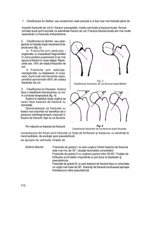 1, Clasificarea fui Delbet, sau anatomică, este precisă si a fost cea mai folosită până de
împarte fracturile de col în: fracturi subcapitale, medio-cervicale şi bazicervicaie. Numai
primele două pot fi socotite ca adevărate fracturi de col. Fractura bazicervicaîă are mai multe
asemănări cu fracturile trohanteriene.
2. Clasificarea tui Bohler, sau pato-
genică, ie împarte după mecanismul de
producere {fig. 3):
a. Fracturile prin abducţie -
angrenate, cu impactarea fragmentelor
în zona postero-superioară (li se mai
spune şi fracturi în coxa-valga). Repre
zintă cea. 16% din totalul fracturilor de
col.
b. Fracturile prin adducţie,
neangrenate, cu deplasare, în coxa-
vara. Sunt mult mai frecvente repre
zentând aproximativ 85% din totalul
fracturilor de col.
3. Clasificarea lui Pauwels. Autorul
face o clasificare biomecanica, cu roJ
în conduita terapeutică (fig, 4),
Autorul ie clasifică după unghiul pe
care-l face traiectul de fractură cu
orizontala.
Demonstrează că fracturile cu
traiect mai orizontal vor beneficia de o
presiune interfragmentară crescută în
focarul de fractură, fapt ce va favoriza
Fig, 3
Clasificarea fracturilor de col femural după Bâhter
Pe măsură ce traiectul de fractură
se apropie de verticală, forţele de
Fig. 4
Clasificarea fracturilor de col femural după Pauwels
Autorul descrie: Fracturile de gradul l, ia care unghiu! dintre traiectul de fractură
este mai mic de 30°, situaţie favorabila consolidării;
Fracturile de gradul II cu unghiul cuprins între 30-50°, Forţele de
forfecare sunt relativ importante si pot duce la deplasări şi
pseudartroze;
Fracturile de gradul III, ia care traiectul de fractură face cu orizontala
un unghi mai mare de 50°. Acest tip de fractură evoSuează aproape
întotdeauna către pseudatrozâ.
112
compresiune din focar sunt înlocuite cu forţe de forfecare şi tracţiune, cu tendinţă la
neconsolidare, de evoluţie spre pseudartroză.
 