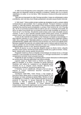 în 1895 Conrad Rontgenfece prîma radiografie a mâinii soţiei sale. Este astfel deschisă
calea celei mai răspândite metode de explorare a scheletului, metoda care ou şi~a pierdut
valabilitatea nici astăzi. Un an mai târziu, 1896, Severeanu introduce la Bucureşti examenul
radiografie.
1940 este anul descoperirii de către F/eminga penicilinei, începe era aniibioterapiei curative
şi profilactice, este mult redus riscul infecţiei postoperatorii care plana asupra fiecărei intervenţii
în 1942 Austin T. Moore publică primele rezultate aţe artroplastiei de şold cu proteză cefalîcă
confecţionată din oţel inoxidabil. Cam în aceiaşi perioadă, Thompson introduce o proteză
similară. In 1946 fraţii Robertş JeanJudetfe la Paris introduce proteza cefalică de polimetîl-
metacrilat Este deschisă epoca artroplastiilor cu proteze. Este meritul lui Şir John Chami&y
{fig. 16} de a fi promotorul protezei totale de sold la care are o contribuţie remarcabilă. De
atunci au apărut nenumărate tipuri de proteză de sold dar toate rezultatele se compară cu
"seria de aur" a lui Charnley, Actualmente există proteze pentru toate articulaţiile corpului
omenesc, în plus în cazuri speciale (rezecţîa osoasă întinsă pentru tumori), se utilizează
proteze masive, care înlocuiesc segmentul rezectat şi care sunt fabricate individualizat.
O serie de alte materiale bicompatibile au fost introduse în ortopedie şi traumatologie, în
afara oţelurilor autenitice cu crom, nichel, cobalt, au fost folosite pentru implanteie metalice
vitalfu, titan şi aliaje de titan. Materialele plastice au cunoscut o mare dezvoltare. Se utilizează
pclimetilmetacrilat, polieîilen silîcon.Alumina (oxid de aluminiu) sau zircona sunt utilizate pentru
fabricarea capetelor femurale ale unor proteze totale, pentru a reduce cuplul de frecare cap -
cupă de polietilen de mare densitate moleculară. In plus s~au sintetizat biovitroceramica ce
realizează legături chimice cu osul, devenind substituent osos.
Băncile de ţesuturi au pus la dispoziţie allogrefe osoase de diferite mărimi, allogrefe
articulare masive (pentru reconstrucţii după rezecţii tumorale) dar şi grefe de tendon, menise,
fascie, utilizate pentru diverse operaţii reconstructive.
Progresele moderne au făcut ca ortopedia si traumatologia să evolueze de la o a chirurgie
mutilantă în care amputaţia era frecvent utilizată, Ia o chirurgie reconstructîvâ. S-a realizat
reimplantarea membrelor recent amputate traumatic.
Problemele de rejet rmunologic au împiedicat până In prezent efectuarea de alîotransplante
de membre pentru înlocuirea segmentelor care trebuie amputate.
Legenda susţine că Sfanţii Cosma şi Damîan au realizat un
astfel de transplant. Ei au făcut o amputare de gambă diaconului
Giustiniano care suferea de o gangrena şt i-au transplantat gamba
recoltată de la un etiopian recent decedat. Minunea este
cunoscută sub numele de "miracole de la gamba nera".
în România, ca şi în celelalte ţări, chirurgii au fost cei care au
asigurat la început tratamentul leziunilor traumatice ale
aparatului locomotor.
CarolDavila (1828-1884), medic francez, a fost angajat de
Domnitorul Barbu Ştirbei pentru a conduce Serviciul Sanitar al Ţării
Româneşti, îşi începe activitatea la Spitalul Militar, Rămâne în tară şi
se căsătoreşte cu o româncă, în 1857 transformă Şcoala de Chirurgie
existentă în Bucureşti, în Şcoala Naţională de Medicină şi
Farmacie, în 1864, la iniţiativa şi impulsurile lui, se creează
"Societatea Medico - Chirurgicală", în t'rmpu! Războiul de
Independenţă, Carol Davîla organizează serviciul sanitar al armatei şi
ia parte activă la îngrijirea răniţilor pe câmpul de luptă.
15
Fig. 16
SirJotm Chamley
 