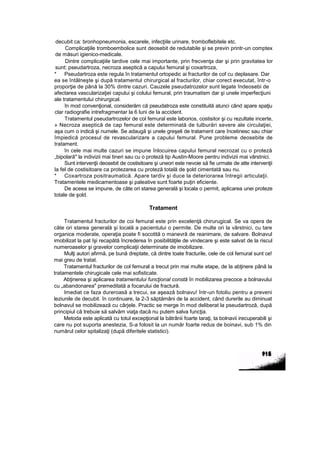 decubit ca: bronhopneumonia, escarele, infecţiile urinare, tromboflebitele etc.
Complicaţiile tromboembolice sunt deosebit de redutabile şi se previn printr-un comptex
de măsuri igienico-medicale.
Dintre complicaţiile tardive cele mai importante, prin frecvenţa dar şi prin gravitatea lor
sunt: pseudartroza, necroza aseptică a capului femural şi coxartroza,
* Pseudartroza este regula în tratamentul ortopedic ai fracturilor de cof cu deplasare. Dar
ea se întâlneşte şi după tratamentul chirurgical al fracturilor, chiar corect executat, într-o
proporţie de până la 30% dintre cazuri. Cauzele pseudatrozelor sunt legate îndeosebi de
afectarea vascularizaţiei capului şi colului femural, prin traumatism dar şi unele imperfecţiuni
ale tratamentului chirurgical.
în mod convenţional, considerăm că pseudatroza este constituită atunci când apare spaţiu
clar radiografie intrefragmentar la 6 luni de la accident.
Tratamentul pseudartrozelor de col femural este laborios, costisitor şi cu rezultate incerte,
» Necroza aseptică de cap femural este determinată de tulburări severe ale circulaţiei,
aşa cum o indică şi numele. Se adaugă şi unele greşeli de tratament care încetinesc sau chiar
împiedică procesul de revascularizare a capului femural. Pune probleme deosebite de
tratament.
în cele mai multe cazuri se impune înlocuirea capului femural necrozat cu o proteză
„bipolară" la indivizii mai tineri sau cu o proteză tip Austin-Moore pentru indivizii mai vârstnici.
Sunt intervenţii deosebit de costisitoare şi uneori este nevoie să fie urmate de atte intervenţii
la fel de costisitoare ca protezarea cu proteză totală de şold cimentată sau nu.
* Coxartroza positraumatică. Apare tardiv şi duce la deteriorarea întregii articulaţii.
Tratamentele medicamentoase şi paleative sunt foarte puţin eficiente.
De aceea se impune, de câte ori starea generală şi locala o permit, aplicarea unei proteze
totale de şold.
Tratament
Tratamentul fracturilor de coi femural este prin excelenţă chirurugical. Se va opera de
câte ori starea generală şi locală a pacientului o permite. De multe ori la vârstnici, cu tare
organice moderate, operaţia poate fi socotită o manevră de reanimare, de salvare. Bolnavul
imobilizat la pat îşi recapătă încrederea în posibilităţile de vindecare şi este salvat de la riscul
numeroaselor şi gravelor complicaţii determinate de imobilizare.
Mulţi autori afirmă, pe bună dreptate, că dintre toate fracturile, cele de col femural sunt ce!
mai greu de tratat.
Tratamentul fracturilor de col femural a trecut prin mai multe etape, de la abţinere până la
tratamentele chirugicale cele mai sofisticate.
Abţinerea şi aplicarea tratamentului funcţional constă în mobilizarea precoce a bolnavului
cu „abandonarea" premeditată a focarului de fractură.
Imediat ce faza dureroasă a trecui, se aşează bolnavu! într-un fotoliu pentru a preveni
leziunile de decubit. în continuare, la 2-3 săptămâni de la accident, când durerile au diminuat
bolnavul se mobilizează cu cârjele. Practic se merge în mod deliberat la pseudartroză, după
principiul că trebuie să salvăm viaţa dacă nu putem salva funcţia.
Metoda este aplicată cu totul excepţional la bătrânii foarte taraţi, ta bolnavii irecuperabili şi
care nu pot suporta anestezia, S-a folosit la un număr foarte redus de boinavi, sub 1% din
numărul celor spitalizaţi (după diferitele statistici).
 