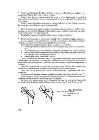 * Tratamentul ortopedic. Simpla imobilizare !a pat pentru fracturile prin abducţie, cu
„angrenarea" fragmentelor este o metodă nesigura.
Fragmentele se pot „dezangrena" şi se poate produce deplasarea secundară a
fragmentelor, transformând o fractură cu prognostic favorabil (prin operaţie), înir-o fractură cu
viitor nesigur.
fn plus, nu permite mobilizarea precoce a bolnavilor vârstnici cu toate riscurile ce decurg.
De aceea, cei mai mulţi autori recurg ia osteosinteză.
* Extensia continuă, de regulă nu poate duce la reducerea unei fracturi de col femural cu
deplasare ci, cei mult la imobilizarea ei. O considerăm ca o metodă de temporizare şi pregătire
a bolnavului pentru intervenţia chirugicală.
Imobilizările în aparat gipsat pelvipodal au rămas de domeniul istoriei.
* Tratamentul chirurgical, în ultimii ani a înlocuit practic în totalitate metodele ortopedice.
Un prim argument este cel statistic. Se constată că mortalitatea, chiar la bolnavii foarte
vârstnici, este mult mai mică Sa cei operaţi decât ia cei neoperaţi.
Intervenţia chirurgicală mai prezintă şi alte avantaje de necontestat:
• complicaţiile de decubit, consecinţe ale imobilizării prelungite apar incomparabil mai
rar;
• se scurtează perioada de spitalizare cu efect psihic deosebit de bun asupra bolnavului;
• prin dispariţia durerii oferă pacientului un confort incomparabil mai mare şi micşorează
riscul de agravare a unor boli preexistente;
• măreşte şansele de consolidare a fracturii.
Chiar în fracturile fără deplasare sau cu „angrenarea" fragmenteior este recomandată
osteosinteza „de securitate", în acest fel se previne riscul de deplasare secundară a
fragmentelor prin „dezangrenare" şi la feS de important se poate face mobilizarea precoce a
bolnavului,
Fracturile cu deplasare, prin adducţîe, {tip III şi IV după Garden) vor fi operate prin
osteosinteza cât mai precoce, dacă este posibil chiar la prezentare în urgenţă.
Reducerea cât mai anatomică a focarului de fractură este o condiţie esenţială pentru
consolidare.
Pe masa ortopedică se face reducerea fracturii prin manevre externe sub controî Rontgen-TV.
Osteosinteza se va face pe cât posibil fără artrotomie, prin introducerea, sub control
radiologie, a două şuruburi, transtrohantero-cervico-capital.
Şuruburile pot fi plasate paralei sau „în trianguiaţie" pentru a fixa cât mai bine fragmentele
şi a împiedica tendinţele de rotaţie aţe fragmentului proxima! ţfig. 7, fig. 8, fig. 9, fig, 10).
fig,r Osteosinteza
efe col femural cu şuruburi
paratele - poz. U
în triangulaţie -
116
 