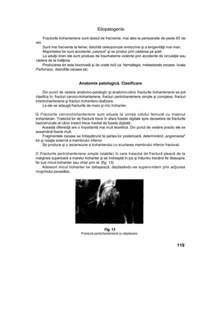 Etiopatogenîe
Fracturile trohanteriene sunt destul de frecvente, mai ales la persoanele de peste 65 de
ani.
Sunt mai frecvente la femei, datorită osteoporozei endocrine şi a longevităţii mai mari.
Majoritatea îor sunt accidente „casnice" şi se produc prin căderea pe şold.
La adulţii tineri ele sunt produse de traumatisme violente prin accidente de circulaţie sau
cădere de la înălţime.
Producerea lor este favorizată şi de unele boîi ca: hemiplegia, metastazele osoase, boala
Parfcinson, distrofiile osoase etc.
Anatomie patologică. Clasificare
Din puncî de vedere anatomo-paiologîc şt anatomo-clinic fracturile trohanteriene se pot
clasifica în: fracturi cervico-trohanteriene, fracturi pertrohanteriene simple şi complexe, fracturi
inîertrohanîeriene şi fracturi trohantero-diafizare.
La ele se adaugă fracturile de mare şi mic îrohanter.
Q Fracturile cervicotrohanteriene sunt situate la unirea colului femural cu masivul
trohanterian. Traiectul lor de fractură trece în afara fosetei digitale spre deosebire de fracturile
bazicervicale al căror traiect trece medial de foseta digitală.
Această diferenţă are o importantă mai muit teoretică. Din punct de vedere practic ele se
aseamănă foarte mult.
Fragmentele osoase se întrepătrund la partea lor posterioară, determinând „angrenarea"
lor şi rotaţie externă a membrului inferior
Se produce şi o ascensiune a trohanterului cu scurtarea membrului inferior fracturat.
O Fracturile pertrohanteriene simple (stabile) în care traiectul de fractură pleacă de la
marginea superioară a marelui trohanter şi se îndreaptă în jos şi înăuntru trecând fie deasupra,
fie sub micul trohanter sau chiar prin el. {fig. 13}
Adeseori micul trohanter se detaşează, deplasându-se supero-intern prin acţiunea
muşchiului psoasiltac.
119
Fig, 13
Fractură pertrohanteriană cu deplasare
 