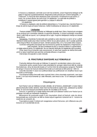 în fractura cu deplasare, semnele sunt mult mai evidente, uneori fragmentul detaşat se fte
palpa în regiunea supratrohanteriană, Diagnosticul este precizat prin control radiografie. LP
Tratarnent. în fracturile fără deplasare este suficientă o imobilizare la pat pentru 3
Imani. Nu va face eforturi de mers tncă 3-4 săptămâni. La copil este de preferat o
imobilizare în aparat gipsat pelvi-gambîer cu coapsa în abducîie
3-4 săptămâni,
în fractura cu deplasare, este de preferat osteosinteza cu 1-2 şuruburi sau, mas bine fixare cu :
broşe de sârmă după principiul hobanului. Astfel imobilizarea se reduce ia 2-3 săptămâni.
| trohanter
Fractura izolată a micului trohanter se întâlneşte la adulţii tineri. Este o fractură prin smulgere
şt se produce prin contracţia violentă a muşchiului iliopsoas. în timpul contracţiei musculare,
dacă o altă forţă se opune, ca In placajul de la rugbi, muşchiul detaşează inserţia sa osoasă
de pe femur,
SJrnptome. Impotenţa funcţională este parţială şi este descrisă ca semn al lui Ludloff.
Bolnavul culcat poată să-şi ridice membrul inferior de pe planul patului, dar în poziţie şezândă,
când singurul flexor al coapsei pe bazin, rămâne psoasul iliac, el nu mai poate ridica coapsa.
Controlul radiografie precizează tipul de fractură şi gradul de deplasare a fragmentului, l
este ortopedic. Se face imobilizare la pat cu membrul inferior în uşoară flexie
şi rotaţie externă pentru 3-4 săptămâni. Se vor interzice eforturile 5-6 săptămâni de la accident.
Chiar dacă micul trohanter este ascensionat, e! este fixat repede de diafiza femurală
printr-un ţesut cieaîrîcial care permite contracţia eficace a muşchiului.
Intervenţia chirurgicală nu este indicată.
B. FRACTURILE DIAFIZARE ALE FEMURULUI
Fracturile diafizare femurale se întâlnesc în special în accidentele rutiere şi de muncă,
Caracieritic pentru aceste fracturi este potenţialul lor şocogen determinat atât de violenţa
traumatismului, cât şi de leziunile locale şi în primul rând de extravazarea sanguină. Pierderile
de sânge în focarul de fractură diafizară femurală sunt estimate ta 800 până la 1.600 ml.
Leziunile asociate în cazul unui politraumatizat sau polifracturat vor amplifica riscul d şoc
traumatic şi hemoragie.
Convenţional diafiza femurală este cuprinsă între o linie orizontala superioară, care trece
la cea. 3 cm sub micul trohanter şi o alta inferioară, care trece ia cea. 12 cm deasupra condîlilor
femurali.
Etiopatogenie
Sunt fracturi care se întâlnesc la toate vârstele, de la fractura „obstetricală" a noului născut
până la fracturile marilor vârstnici. Este însă mai frecventă la copilul mare, adolescent şi aduftul
tânăr. Ei sunt mai expuşi la accidente severe de circulaţie şi de muncă.
Femurul, în general şi în speţă diafiza femurală sunt adeseori sediul unor fracturi pe os
patologic mai ales pe metastaze neoplazice.
Mecanismul de producete poate fi prin traumatism direct şt fractură, este de obicei
transversală sau cominutivâ, se află la nivelul acţiunii agentului vulnerant ea în : lovitura de
copită de cal, proiectil, etc,
Traumatismul poate fi indirect prin exagerarea curburii femuruiui, prin inflexiune sau prin
torsiune ca în accidentele de ski.
 