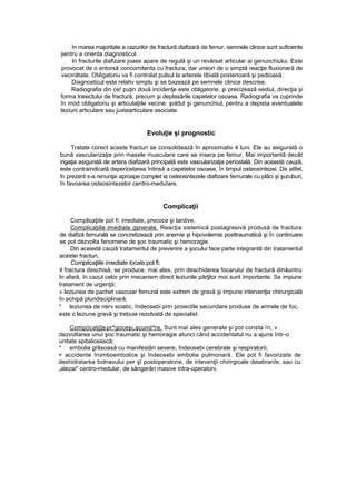 în marea majoritate a cazurilor de fractură diafizară de femur, semnele clinice sunt suficiente
jientru a orienta diagnosticul
In fracturile diafizare joase apare de regulă şi un revărsat articular ai genunchiului. Este
provocat de o entorsă concomitenta cu fractura, dar uneori de o simptă reacţie fluxionară de
vecinătate. Obligatoriu va fi controlat pulsul la arterele tibială posterioară şi pedioasă.
Diagnosticul este relativ simplu şi se bazează pe semnele clinice descrise.
Radiografia din ce! puţin două incidenţe este obligatorie, şi precizează sediul, direcţia şi
forma traiectului de fractură, precum şi deplasările capetelor osoase. Radiografia va cuprinde
în mod obligatoriu şi articulaţiile vecine: şoldul şi genunchiul, pentru a depista eventualele
leziuni articulare sau juxtaarticulare asociate.
Evoluţie şi prognostic
Tratate corect aceste fracturi se consolidează în aproximativ 4 luni. Ele au asigurată o
bună vascularizaţie prin masele musculare care se insera pe femur. Mai importantă decât
irigaţia asigurată de artera diafizară principală este vascularizaţia periostală. Din această cauză,
este contraindicată deperiostarea întinsă a capetelor osoase, în timpul osteosintezei. De aitfel,
în prezent s-a renunţai aproape complet ia osteosintezele diafizare femurale cu plăci şi şuruburi,
în favoarea osteosintezelor centro-meduîare.
Complicaţii
Complicaţiile poî fi: imediate, precoce şi tardive.
Complicaţiile imediate gşnerale. Reacţia sistemică postagresivă produsă de fractura
de diafiză femurală se concretizează prin anemie şi hipovolemie posttraumatică şi în continuare
se pot dezvolta fenomene de şoc traumatic şi hemoragie.
Din această cauză tratamentul de prevenire a şocului face parte integrantă din tratamentul
acestei fracturi,
Complicaţiile imediate locale pot fi:
4 fractura deschisă, se produce, mai ales, prin deschiderea focarului de fractură dinăuntru
în afară, în cazul celor prin mecanism direct leziunile părţilor moi sunt importante. Se impune
tratament de urgenţă;
» leziunea de pachet vascuiar femural este extrem de gravă şi impune intervenţia chirurgicală
în echipă pluridisciplinară;
* leziunea de nerv sciatic, îndeosebi prin proiectile secundare produse de armele de foc,
este o leziune gravă şi trebuie rezolvată de specialist.
Comp(icatj||eipr^goceşi,işcund^re. Sunt mai ales generale şi pot consta în; »
dezvoltarea unui şoc traumatic şi hemoragie atunci când accidentatul nu a ajuns într-o
unitate spitalicească;
* embolia grâsoasă cu manifestări severe, îndeosebi cerebrale şi respiratorii;
+ accidente îromboembolice şi îndeosebi embolia pulmonară. Ele pot fi favorizate de
deshidratarea bolnavului per şî postoperatorie, de intevenţii chirirgicale deiabranîe, sau cu
„alezai" centro-medular, de sângerări masive intra-operatoni.
 