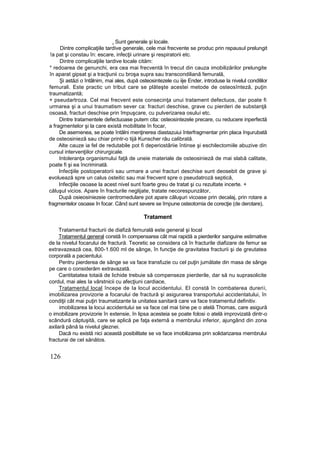 . Sunt generale şi locale.
Dintre complicaţiile tardive generale, cele mai frecvente se produc prin repausul prelungit
!a pat şi constau în: escare, infecţii urinare şi respiratorii etc.
Dintre complicaţiile tardive locale cităm:
* redoarea de genunchi, era cea mai frecventă în trecut din cauza imobilizărilor prelungite
în aparat gipsat şi a tracţiunii cu broşa supra sau transcondiliană femurală,
Şi astăzi o întâlnim, mai ales, după osteosintezele cu iije Ender, introduse la nivelul condililor
femurali. Este practic un tribut care se plăteşte acestei metode de osteosînteză, puţin
traumatizantă;
+ pseudartroza. Cel mai frecvent este consecinţa unui tratament defectuos, dar poate fi
urmarea şi a unui traumatism sever ca: fracturi deschise, grave cu pierderi de substanţă
osoasă, fracturi deschise prin împuşcare, cu pulverizarea osului etc.
Dintre tratamentele defectuoase putem cita: osteosintezele precare, cu reducere inperfectă
a fragmentelor şi la care există mobilitate în focar,
De asemenea, se poate întâlni menţinerea diastazuiui înterfragmentar prin placa înşurubată
de osteosinieză sau chiar printr-o tijă Kunscher rău calibrată.
Alte cauze ia fel de redutabile pot fi deperiostâriie întinse şi eschilectomiile abuzive din
cursul intervenţiilor chirurgicale.
Intoleranţa organismului faţă de uneie materiale de osteosinieză de mai slabă calitate,
poate fi şi ea încriminată.
Infecţiile postoperatorii sau urmare a unei fracturi deschise sunt deosebit de grave şi
evoluează spre un calus osteitic sau mai frecvent spre o pseudatroză septică,
Infecţiile osoase la acest nivel sunt foarte greu de tratat şi cu rezultate incerte. +
căluşul vicios. Apare în fracturile neglijate, tratate necorespunzător,
După osieosiniezeie centromedulare pot apare căluşuri vicoase prin decalaj, prin rotare a
fragmentelor osoase în focar. Când sunt severe se îrnpune osteotomia de corecţie (de derotare),
Tratament
Tratamentul fracturii de diafiză femurală este general şi local
Tratamentul general constă în compensarea cât mai rapidă a pierderilor sanguine estimative
de la nivelul focarului de fractură. Teoretic se considera că în fracturile diafizare de femur se
extravazează cea, 800-1.600 ml de sânge, în funcţie de gravitatea fracturii şi de greutatea
corporală a pacientului.
Pentru pierderea de sânge se va face transfuzie cu cel puţin jumătate din masa de sânge
pe care o considerăm extravazată.
Cantitatatea totaiă de lichide trebuie să compenseze pierderile, dar să nu suprasolicite
cordul, mai ales Ia vârstnicii cu afecţiuni cardiace,
Tratamentul local începe de Ia locul accidentului. El constă în combaterea durerii,
imobilizarea provizorie a focarului de fractură şi asigurarea transportului accidentatului, în
condiţii cât mai puţin traumatizante la unitatea sanitară care va face tratamentul definitiv.
imobilizarea la locui accidentului se va face cel mai bine pe o atelă Thomas, care asigură
o imobilizare provizorie în extensie, în lipsa acesteia se poate folosi o atelă improvizată dintr-o
scândură căptuşită, care se aplică pe faţa externă a membrului inferior, ajungând din zona
axilară până la nivelul gleznei.
Dacă nu există nici această posibilitate se va face imobilizarea prin solidarizarea membrului
fracturai de cel sănătos.
126
 