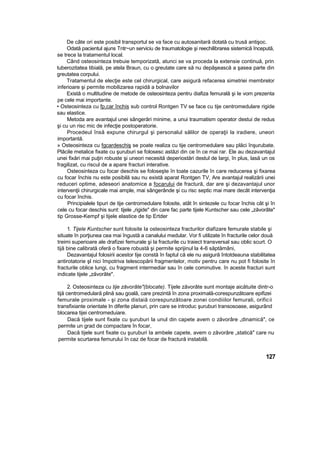 De câte ori este posibil transportul se va face cu autosanitară dotată cu trusă antişoc.
Odată pacientul ajuns Tntr~un serviciu de traumatologie şi reechilibrarea sistemică începută,
se trece la tratamentul local.
Când osteosinteza trebuie temporizată, atunci se va proceda la extensie continuă, prin
tuberozitatea tibială, pe atela Braun, cu o greutate care să nu depăşească a şasea parte din
greutatea corpului.
Tratamentul de elecţie este cel chirurgical, care asigură refacerea simetriei membrelor
inferioare şi permite mobilizarea rapidă a bolnavilor
Există o multitudine de metode de osteosinteza pentru diafiza femurală şi Ie vom prezenta
pe cele mai importante.
• Osteosinteza cu fp,car închis sub control Rontgen TV se face cu tije centromedulare rigide
sau elastice.
Metoda are avantajul unei sângerări minime, a unui traumatism operator destui de redus
şi cu un risc mic de infecţie postoperatorie.
Procedeul însă expune chirurgul şi personalul sălilor de operaţii la iradiere, uneori
importantă.
» Osteosinteza cu fgcardeschiş se poate realiza cu tije centromedulare sau plăci înşurubate.
Plăcile metalice fixate cu şuruburi se folosesc astăzi din ce în ce mai rar. Ele au dezavantajul
unei fixări mai puţin robuste şi uneori necesită deperiostări destul de largi, în plus, lasă un os
fragilizat, cu riscul de a apare fracturi interative.
Osteosinteza cu focar deschis se foloseşte în toate cazurile în care reducerea şi fixarea
cu focar închis nu este posibilă sau nu există aparat Rontgen TV, Are avantajul realizării unei
reduceri optime, adeseori anatomice a focarului de fractură, dar are şi dezavantajul unor
intervenţii chirurgicale mai ample, mai sângerânde şi cu risc septic mai mare decât intervenţia
cu focar închis.
Principialele tipuri de tije centromedulare folosite, atât în sintezele cu focar închis cât şi în
cele cu focar deschis sunt: tijele „rigide" din care fac parte tijele Kuntscher sau cele „zăvorâte"
tip Grosse-Kempf şi tijele elastice de tip Ertder
1. Tijele Kuntscher sunt folosite Ia osteosinteza fracturilor diafizare femurale stabile şi
situate în porţiunea cea mai îngustă a canalului medular. Vor fi utilizate în fracturile celor două
treimi superioare ale drafizei femurale şi la fracturile cu traiect transversal sau oblic scurt. O
tijă bine calibrată oferă o fixare robustă şi permite sprijinul la 4-6 săptămâni,
Dezavantajul folosirii acestor tije constă în faptul că ele nu asigură întotdeauna stabilitatea
antirotatorie şl nici împotriva telescopării fragmentelor, motiv pentru care nu pot fi folosite în
fracturile oblice lungi, cu fragment intermediar sau în cele cominutive. în aceste fracturi sunt
indicate tijele „zăvorâte".
2. Osteosinteza cu tije zăvorâte"(blocate). Tijele zăvorâte sunt montaje aicătuite dintr-o
tijă centromedulară plină sau goală, care prezintă în zona proximală-corespunzătoare epifizei
femurale proximale - şi zona distaiă corespunzătoare zonei condiiilor femurali, orificii
transfixiante orientate In diferite planuri, prin care se introduc şuruburi transosoase, asigurând
blocarea tijei centromeduiare.
Dacă tijele sunt fixate cu şuruburi la unul din capete avem o zăvorâre „dinamică", ce
permite un grad de compactare în focar,
Dacă tijele sunt fixate cu şuruburi Ia ambele capete, avem o zăvorâre „statică" care nu
permite scurtarea femurului în caz de focar de fractură instabilă.
127
 