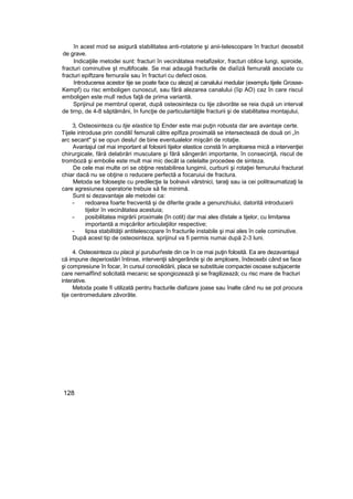 în acest mod se asigură stabilitatea anti-rotatorie şi anii-telescopare în fracturi deosebit
de grave.
Indicaţiile metodei sunt: fracturi în vecinătatea metafizelor, fracturi oblice lungi, spiroide,
fracturi cominutive şt multifocale. Se mai adaugă fracturile de diaîiză femurală asociate cu
fracturi epiftzare fernuraîe sau în fracturi cu defect osos.
Introducerea acestor tije se poate face cu aleza] ai canalului medular (exemplu tijele Grosse-
Kempf) cu risc emboligen cunoscut, sau fără alezarea canalului (îip AO) caz în care riscul
emboligen este mulî redus faţă de prima variantă.
Sprijinul pe membrul operat, după osteosinteza cu tije zăvorâte se reia după un interval
de tirnp, de 4-8 săptămâni, în funcţie de particularităţile fracturii şi de stabilitatea montajului,
3, Osteosinteza cu tije elastice tip Ender este mai puţin robusta dar are avantaje certe.
Tijele introduse prin condiliî femurali către epîfiza proximală se intersectează de două ori „în
arc secant" şi se opun deslu! de bine eventualelor mişcări de rotaţie.
Avantajul cel mai important al folosirii tijelor elastice constă în amploarea mică a intervenţiei
chirurgicale, fără delabrări musculare şi fără sângerări importante, în consecinţă, riscul de
tromboză şi embolie este mult mai mic decât ia celelalte procedee de sinteza.
De cele mai multe ori se obţine restabilirea lungimii, curburii şi rotaţiei femurului fracturat
chiar dacă nu se obţine o reducere perfectă a focaruiui de fractura.
Metoda se foloseşte cu predilecţie la bolnavii vârstnici, taraţi sau ia cei politraumatizaţi la
care agresiunea operatorie trebuie să fie minimă.
Sunt si dezavantaje ale metodei ca:
- redoarea foarte frecventă şi de diferite grade a genunchiului, datorită introducerii
tijelor în vecinătatea acestuia;
- posibilitatea migrării proximale {în cotit) dar mai ales dîstale a tijelor, cu limitarea
importantă a mişcărilor articulaţiilor respective;
- lipsa stabilităţii antitelescopare în fracturile instabile şi mai ales în cele cominutive.
După acest tip de osteosinteza, sprijinul va fi permis numai după 2-3 luni.
4. Osteosinteza cu placă şi şuruburi'este din ce în ce mai puţin folosită. Ea are dezavantajul
că impune deperiostări întinse, intervenţii sângerânde şi de amploare, îndeosebi când se face
şi compresiune în focar, în cursul consolidării, placa se substituie compactei osoase subjacente
care nemaifîind solicitată mecanic se spongiozează şi se fragilizează; cu risc mare de fracturi
interative.
Metoda poate fi utilizată pentru fracturile diafizare joase sau înalte când nu se pot procura
tije centromedulare zăvorâte.
128
 