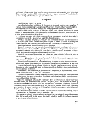 posîerioară a fragmentului dista! este foarte greu de corectat atât ortopedic, cât şi chirurgical.
Ca urmare se produc consolidări vicioase, si deformare în „genu recurvatum". Pseudartrozele
la acest nivel şi redorile articulare grave sunt frecvente,
Complicaţii
Sunt: imediate, precoce şi tardive.
gpmgljcajjilejmedjgţg sunt destul de frecvente si comportă uneori o mare gravitate. *
Fractura deschisă, se poate produce prin agentul vufrterant din afară înăuntru; este însoţită de
obicei de distrucţis tisulare mari, este poluată şl ridică probleme terapeutice delicate.
Deschiderea fracturii dinăuntru In afară prin capătul osos fracturat este mai puţin gravă,
^pentru că marginile plăgii nu sunt contuzionate şi vitalitatea lor este bună. Plaga cutanată în
aceste cazuri este punctiformă sau liniară.
» Leziunile vasculare pot fi de la cele mar simple compresiuni de arteră femurală prin
hemartroză importantă a genunchiului şi până îa dilacerări grave.
Pentru a exculde o compresiune vasculară prin hemartroză sau prin capetele osoase se
va face o tracţiune în axul gambei. Dacă pulsul reapare Sa vaseie piciorului, atunci se poate
trata conservator prin extensie continuă transosoasă urmată sau nu de osteoslnteză
Arteriografia aduce date concludente pentru conduită.
+ Leziunile nervoase sunt reprezentate îndeosebi de leziuni ale nervului peronier comun.
» Deschiderea articulaţiei se face, de obicei, de către fragmentul proximal femural care
înţeapă fundul de sac subcvadricipotal. Hemartroză consecutivă este importantă şi uneori
trebuie evacuată pentru a diminua tensiunea intraarticulară.
+ Leziunile meniscale şi tigamentare sunt relativ rare şi se pot întâlni în fracturile supra şi
irttercondiliene.
ţijls tardive sunt frecvente şî constau în: întârzieri de consolidare, pseudartroze,
căluşuri vicoase şi redori severe de genunchi.
i întârzierile de consolidare sunt destui de frecvenţe, ajungând în unele statistici ia 20-25%.
Se impune în aceste cazuri prelungirea imobilizării, cu riscul de a agrava redoarea de genunchi.
* în pseudartroze tratamentul este chirurgical şi ridică o serie de probleme tehnice.
Deeorticarea osteo-musculară la acest nivel este deosebit de dificilă din cauza corticaiei subţiri
şi a osteoporozei ia vârstnici,
în tratamentul pseudartrozelor pe primul plan vor fi autogrefele pe faţa anterioară şi fixarea
solidă cu lamă placă sau cu plăci în J"
1
înşurubate.
* Căluşul vicios &a foarte frecvent după tratamentul ortopedic. Astăzi prin chirurgicalizarea
acestor fracturi frecvenţa lui a scăzut şi mai ales gravitatea basculărilor posterioare ale
fragmentului distat a diminuat.
Reducerea incompletă a basculării posterioare duce la deformarea în „recurvatum" care
limitează fJexia, dar este relativ bine tolerată. Căluşul în „flexie" este mult mai rar întâlnit şi
duce la limitarea extensiei genunchiului. Ca şi precedentul este relativ bine tolerat. Căluşurile
vicoase în plan frontal, în valgus sau varus sunt foarte greu tolerate şi se impune corectarea
prin osteotomii de axare, practicate la nivelul epifizei distale femurale, pentru orizontalizarea l
1
înterliniului articular al genunchiului.
Scurtarea care apare uneori după fracturi cominuttve sau cu pierdere de substanţă osoasă
sunt relativ uşor de compensat când nu depăşesc 3 cm.
: > Redoarea de genunchi este deosebit de frecventă după fracturile epifizare distale femurale
t şi are diferite grade, de la limitări uşoare ale mişcării articulare, până la forme foarte severe ce
| se apropie de anchiloză fibroasă.
131
 