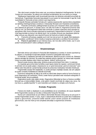 Dar când acest complex fioros este rupt, se produce diastazisul inierfragmentar, fie de la
început prin traumatism, fie ulterior prin tendinţa accidentatului de a se ridica şi a merge.
Deplasarea fragmentelor est© accentuată secundar de disîensia articulară provocată de
hemartroză. Fragmentele fracturate basculează în jurul axeior lor transversale în aşa fel, încât
suprafeţele lor fracturate privesc anterior spre tegumente,
Franjurile fibroase periostale formate prin ruperea expansiunilor aponevrotice prepatelare
se răsfrâng Interfragmentarşi constituie o interpozitje fibroasă care împiedică consolidarea,
2, Fracturile com'tnutive, polifragmentare se produc prin mecanism direct, spre exemplu
prin căderea pe genunchi, în aceste cazuri, de cele mai multe ori, fragmentul proxima! este
mare şi unic, pe când fragmentul dîstai este cominutlv cu tasare a ţesutului osos spongios şi
apropierea celor două corticale anterioară şi posterioară, fragmentate la rândul lor. La acest
nivel tegumentele au leziuni de diferite tipuri, de !a simpla contuzie sau depolisare până la
plăgi contuze sau dilacerări care deschid focarul de fractură şi implicit articulaţia.
3, Fracturile wrf/ca/esau sagitale sunt mult mai rare şi sunt, de regulă, fără deplasare.
Sunt rezultatul „conflictului" dintre rotulâ şi marginea anterioară a condîluiui femural extern.
4, Fracturile parcelare ce pot interesa baza, dar mai ales vârful rotulei, caz în care
poate fi extraarticulară în afara cartilajului articular.
Simptomatologie
Semnele clinice sunt sărace în fracturile fără deplasare şi constau In durere spontană şi
Ia palpare cu impotenţă funcţională parţială. Examenul radiografie este decisiv.
în fracturile cu deplasare semnele sunt relevatoare. Bolnavul acuză o durere vie. Adeseori
descrie senzaţia de cracment. Nu poate face extensia activă a gambei, iar mersul este imposibil.
Uneori se poate deplasa către înapoi sau lateral, „târând" piciorul pe sol.
Rareori poate avansa câţiva paşi, ţinându-şi genunchiul lezat între mâini, în extensie.
La inspecţie genunchiul este tumefiat şi apoi apare destul de repede o echimoză întinsă,
în primele ore se poate palpa o depresiune ca un şanţ transversal „semnul creionului" care
ulterior este înlocuită de o proeminenţă produsă de presiunea revărsatului hematie intrarticuiar.
Fragmentele osoase fiind deplasate, nu poate percepe crepitaţia osoasă, dar prin palpare
se poate constata mobilitatea lor laterală anormală,
Examenul radiografie de faţă şi de profil ne oferă date despre sediul şi forma fracturii şi
pune diagnosticul de certitudine. Pentru unele fracturi parcelare este necesară radiografia In
incidenţa axială, femuro-patelarâ.
Diagnosticul pozitiv este relativ simplu. Diagnosticul diferenţial se face cu fractura condililor
femurali sau a tuberozităţilor tibiale, unde găsim mişcări anormale de valgus sau varus. Se
mai face cu „patella bipartita" în care traiectele sunt netede nu zimţate ca la fractură.
Evoluţie. Prognostic
Fractura de rotulă cu deplasare nu are posibilitatea să se consolideze, din cauza depărtării
dintre fragmentele osoase şi mai ales a interpozitiei franjurilor fibroase.
Numai prin osteosinteză se pot înlătura elementele fibroase interpuse şi se pot pune în
contact fragmentele osoase, în plus, după o osteosinteză eficientă se poate face mobilizarea
rapidă a genunchiului, prevenind astfel redorîle uneori severe produse de imobilizarea
genunchiului, cea mai mare şi mai complexă articulaţie a organismului omenesc.
134
 