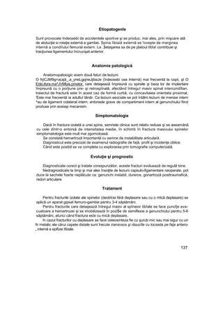 Etiopatogenîe
Sunt provocate îndeosebi de accidentele sportive şi se produc, mai ales, prin mişcare atâ
de abducţie si rotaţie externă a gambei. Spina îibiaiă externă se !oveşte de marginea
internă a condiîului femural extern. La ,$etaşarea sa de pe platoul tibîa! contribuie şi
tracţiunea ligamentului încrucişat anterior.
Anatomie patologică
Anatomopatoiogic avem două feluri de leziuni:
O frjiCJM!lig<a(ajă_,a_yneLgpjneJjbiaJe (îndeosebi cea Internă) mai frecventă la copii, şt O
ErjtcJtyra.ma^JVMlyis.pmetor, care detaşează împreună cu spinele şi baza lor de implantare
împreună cu o porţiune pre- şi retrospînală, afectând întregu! masiv spinal intercondîlian.
traiectul de fractură este în acest caz de formă curbă, cu concavitaiea orientata proximal,
'Este mai frecventă ia adultuî tânăr. Ca leziuni asociate se pot întâlni leziuni de menise intern
^au de ligament colateral intern; entorsele grave de compartiment intern al genunchiului fiind
produse prin aceiaşi mecanism.
Simptomatologie
Dacă în fractura izolată a unei spine, semnele clinice sunt relativ reduse şi se aseamănă
cu cele dîntr-o entorsă de intensitatea medie, în schimb în fractura masivului spinelor
simptomatologia este mult mai zgomotoasă.
Se constată hemartroză Importantă cu semne de instabilitate articulară.
Diagnosticul este precizat de examenul radiografie de fa|ă, profil şi incidenţe oblice.
Când este posibil se va completa cu explorarea prin tomografie computerizată.
Evoluţie şi prognostic
Diagnosticate corect şi tratate corespunzător, aceste fracturi evoluează de regulă bine.
Nedragnosticaîe la timp şi mai ales însoţite de leziuni capsulo-lîgamentare neoperate, pot
duce la sechele foarte neplăcute ca: genunchi instabil, dureros, gonartroză posttraumafică,
redori articulare.
Tratament
Pentru fracturile izolate ale spinelor (deobîcei fără deplasare sau cu o mtcă deplasare) se
aplică un aparat gipsat femuro-gambie pentru 3-4 săptămâni.
Pentru fracturile care detaşează întregul masiv al spîneior tibîale se face puncfje eva-
cuatoare a hemartrozei şi se imobilizează în pozi$e de semiflexie a genunchiului pentru 5-6
săptămâni, atunci când fractura esîe cu mică deplasare,
în cazul fracturilor cu deplasare se face osteosinteza fie cu şurub mic sau mai sigur cu un
fir metalic ale cărui capete distale sunt îrecute iransosos şi răsucîte cu locsada pe faţa antero-
„ internă a epifizei tîbiale.
137
 
