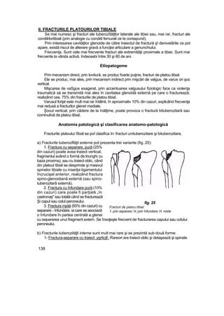 II. FRACTURILE PLATOURILOR TIBIALE
Se mai numesc şi fracturi ale tuberozîtăţtlor laterale ale tibiei sau, mai rar, fracturi ale
condilrlortibiali (prin analogie cu condiiil femurali ce Ie corespund).
Prin interesarea cavităţilor glenoide de către traiectul de fractură şî denivelările ce pot
apare, există riscul de alterare gravă a funcţiei articulare a genunchiului.
Frecvenţa. Sunt cele mai frecvente fracturi ale extremităţii proximale a tibiei. Sunt mai
frecvente la vârsta activă, îndeosebi între 30 şi 60 de ani.
Etîopatogeme
Prin mecanism direct, prin lovitură, se produc foarte puţine, fracturi de platou tibial.
Ele se produc, mai ales, prin mecanism indirect prin mişcări de valgus, de varus ori şoc
vertical.
Mişcarea de vaSgus exagerat, prin accentuarea valgusului fiziologic face ca violenţa
traumatică să se transmită mai ales în cavitatea glenoidă externă pe care o fracturează,
realizând cea. 75% din fracturile de platou tibial.
Varusul forţat este mult mai rar întâlnit, în aproximativ 10% din cazuri, explicând frecvenţa
mai redusă a fracturilor gleneî mediale.
Şocul vertical, prin cădere de la înălţime, poate provoca o fractură bituberozitară sau
cominutivă de platou tibial,
Anatomia patologică şî clasificarea anatomo-patologică
Fracturile platoului îîbial se poî clasifica în: fracturi unituberozitare şi bituberozitare,
a) Fracturile tuberozftăţii externe pot prezenta trei variante (fig. 25):
1. Fractura cu separare, pură (25%
din cazuri) poate avea traiect vertical,
fragmentul având o formă de triunghi cu
baza proxima), sau cu traiect oblic, când
din platoul tibial se desprinde şi masivul
spinelor tibiale cu inserţia ligamentului
încrucişat anterior, realizând fractura
spino-glenoidiană externă (sau spino-
tuberozitarâ externă).
2. Fractura cu înfundare pură (10%
din cazuri) care poate fi parţială „în
castronaş" sau totală când se fracturează
Şi capul sau colul peroneului.
3. Fractura mjxtă (65% din cazuri) cu
separare - înfundare, ia care se asociază
o înfundare în partea centrală a glenei
cu separarea unui fragment extern. Se însoţeşte frecvent de fracturarea capului sau colului
peroneului.
b) Fracturile tuberozităţli interne sunt mult mai rare şi se prezintă sub două forme:
1- Fractura-separare cu traiect .ygrticjl!. Rareori are traiect oblic şi detaşează şi spinele
138
fig. 25
Fracturi de platou tibial:
1. prin separare; H, prin înfundare; H. mixte
 