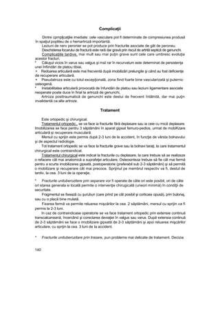 Complicaţii
Dintre cpmpljcatjlie imediate: cele vasculare pot fi determinate de compresiunea produsă
în spaţiul popliteu de o hemartroză importantă.
Leziuni de nerv peronier se pot produce prin fracturile asociate de gât de peroneu.
Deschiderea focarului de fractură este rară dar gravă prin riscul de artrită septică de genunchi.
Complicaţiile tardive, mai mult sau rnai puţin grave sunt cele care umbresc evoluţia
acestor fracturi.
* Căluşul vicios în varus sau valgus şi rnaî rar în recurvatum este determinat de persistenţa
unei înfiindări de platou tibiai,
+ Redoarea articulară este mai frecventă după imobilizări prelungite şi când au fost deficienţe
de recuperare articulară.
+ Pseudatroza este cu totul excepţională, zona fiind foarte bine vascularizată şi puternic
osteogenă.
* Instabilitatea articulară provocată de înfundări de platou sau leziuni ligamentare asociate
neoperate poate duce în final la artroză de genunchi,
Artroza posttraumatică de genunchi este destui de frecvent întâlnită, dar mai puţin
invalidantă ca alte artroze.
Tratament
Este ortopedic şi chirurgical.
Tratamentul ortopedic., se va face ia fracturile fără deplasare sau ia ceie cu mică deplasare.
Imobilizarea se face pentru 3 săptămâni în aparat gipsat femuro-pedios, urmat de mobiKzare
articulară şi recuperare musculară.
Mersul cu sprijin este permis după 2-3 luni de la accident, în funcţie de vârsta bolnavului
şi de aspectul radiologie.
Tot tratament ortopedic se va face la fracturile grave sau la bolnavi taraţi, la care tratamentul
chirurgical este contraindicat.
Tratamentul chirurgical este indicat la fracturile cu deplasare, la care trebuie să se realizeze
o refacere cât mai anatomică a suprafeţei articulare, Osteosinteza trebuie să fie cât mai fermă
pentru a scurta imobilizarea gipsată, postoperatorie (preferabil sub 2-3 săptămâni) şi să permită
o mobilizare şi recuperare cât mai precoce. Sprijinul pe membrul respectiv va fi, destul de
tardiv, la cea. 3 luni de ia operaţie,
* Fracturile unituberozitere prin separare vor fi operate de câte ori este posibil, ori de câte
ori starea generala si locală permite o intervenţie chirugicală (uneori minimă) în condiţii de
securitate.
Fragmentul se fixează cu şuruburi (care prind pe cât posibil şi corticaia opusă), prin bulonaj,
sau cu o placă bine mulată.
Fixarea fermă va permite reluarea mişcărilor la cea. 2 săptămâni, mersul cu sprijin va fi
permis la 2-3 luni.
în caz de contraindicase operatorie se va face tratament ortopedic prin extensie continuă
transcalcaneană, încercând şi corectarea deviaţiei în valgus sau varus. După extensia continuă
de 2-3 săptămâni se face o imobilizare gipsată de 2-3 săptămâni şi apoi reluarea mişcărilor
articulare, cu sprijin la cea. 3 luni de Ia accident.
* Fracturile unituberozitare prin trasare, pun probleme mai delicate de tratament. Decizia
140
 