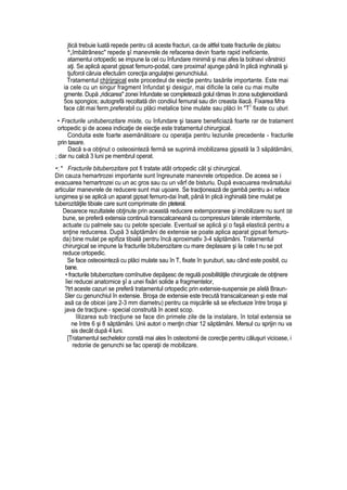 jtică trebuie luată repede pentru că aceste fracturi, ca de altfel toate fracturile de platou
^„îmbătrânesc" repede şî manevrele de refacerea devin foarte rapid ineficiente,
atamentui ortopedic se impune la cel cu înfundare minimă şi mai afes la bolnavi vârstnici
aţi. Se aplică aparat gipsat femuro-podal, care proxima! ajunge până în plică inghinală şi
tjuforol căruia efectuăm corecţia angulaţrei genunchiului.
Tratamentul ch|rijrgical este procedeul de eiecţie pentru tasările importante. Este mai
ia cele cu un singur fragment înfundat şi desigur, mai dificile la cele cu mai multe
gmente. După „ridicarea" zonei înfundate se completează golul rămas în zona subglenoidiană
5os spongios; autogrefă recoltată din condiiul femural sau din creasta iliacă. Fixarea Mra
face cât mai ferm,preferabil cu plăci metalice bine mulate sau plăci In "T1
fixate cu uburi.
• Fracturile unituberozitare mixte, cu înfundare şi tasare beneficiază foarte rar de tratament
ortopedic şi de aceea indicaţie de eiecţie este tratamentul chirurgical.
Conduita este foarte asemănătoare cu operaţia pentru leziunile precedente - fracturile
prin tasare.
Dacă s-a obţinut o osteosinteză fermă se suprimă imobilizarea gipsată la 3 săpătămâni,
; dar nu calcă 3 luni pe membrul operat.
•: * Fracturile bituberozitare pot fi tratate atât ortopedic cât şi chirurgical.
Din cauza hemartrozei importante sunt îngreunate manevrele ortopedice. De aceea se i
evacuarea hemartrozei cu un ac gros sau cu un vârf de bisturiu. După evacuarea revărsatului
articular manevrele de reducere sunt mai uşoare. Se tracţionează de gambă pentru a-i reface
iungimea şi se aplică un aparat gipsat femuro-dai înalt, până In plică inghinală bine rnulat pe
tuberozităţile tibiale care sunt comprimate din pteteral.
Deoarece rezultatele obţinute prin această reducere extemporanee şi imobilizare nu sunt SB
bune, se preferă extensia continuă transcalcaneană cu compresiuni laterale intermitente,
actuate cu palmele sau cu pelote speciale. Eventual se aplică şi o faşă elastică pentru a
snţine reducerea. După 3 săptămâni de extensie se poate aplica aparat gipsat femuro-
da) bine mulat pe epifiza tibială pentru încă aproximativ 3-4 săptămâni. Tratamentul
chirurgical se impune la fracturile bituberozitare cu mare deplasare şi la cele t nu se pot
reduce ortopedic.
Se face osteosinteză cu plăci mulate sau în T, fixate în şuruburi, sau când este posibil, cu
bane.
• fracturile bituberozitare comînutive depăşesc de regulă posibilităţile chirurgicale de obţinere
îiei reducei anatomice şî a unei fixări solide a fragmentelor,
?trt aceste cazuri se preferă tratamentul ortopedic prin extensie-suspensie pe aîelă Braun-
Sler cu genunchiul în extensie. Broşa de extensie este trecută transcalcanean şi este mal
asă ca de obicei (are 2-3 mm diametru) pentru ca mişcările să se efectueze între broşa şi
java de tracţiune - special construită în acest scop.
îilizarea sub tracţiune se face din primele zile de la instalare, în total extensia se
ne între 6 şi 8 săptămâni. Unii autori o menţin chiar 12 săptămâni. Mersul cu sprijin nu va
sis decât după 4 luni.
[Tratamentul sechelelor constă mai ales în osteotomii de corecţie pentru căluşuri vicioase, i
redoriie de genunchi se fac operaţii de mobilizare.
 