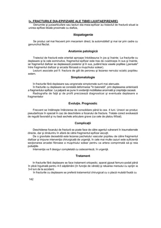 l». FRACTURILE DIA-EPIFIZARE ALE TIBIEI (JUXTAEPiRZARE)
Denumite şi juxiaarticufare sau tacturi dia-meia-epifizar au traiectul de fractură situat ia
unirea epîfizei tibiale proximale cu diafiza,
itiopatogenie
Se produc cel mai frecvent prin mecanism direct, la automobilist! şi mai rar prin cadre cu
genunchiul flecîat.
Anatomie patologică
Traiectul de fractură este orientat aproape întotdeauna în jos şi înainte. La fracturile cu
deplasare şi la cele eominutive, fragmentul epifizar este tras de cvadriceps în sus şi înainte,
iar fragmentul diafizar se deplasează posterior şl în sus, putând leza vasele poplitee („pensate"
între fragmentul diafizar şi arcada fibroasă a muşchiului solear).
Leziuni asociate pot fi: fractura de gât de peroneu şi lezarea nervului sciatic popiiteu
extern.
Simptomatologie
în fracturile fără deplasare sau angrenate simptomele sunt mai atenuate.
în fracturile cu deplasare se constată deformarea "în baionetă", prin deplasarea anterioară
a fragmentului epifizar. La palpară se pune în evidenţă mobilitatea anormală şi creprtaţia osoasă.
Radiografia de faţă şi de profil precizează diagnosticai şi eventuala deplasare a
fragmentelor
Evoluţie. Prognostic
Frecvent se întâlneşte întârzierea de consolidare până la cea. 4 luni. Uneori se produc
pseudartroze în special în caz de deschidere a focarului de fractura. Tratate corect evoluează
de regulă favorabil şi nu Iasă sechele articulare grave (ca cele de platou Wbial).
Complicaţii
Deschiderea focarului de fractură se poate face de către agentul vulnerant în traumatismele
directe, dar şi dinăuntru în afară de către fragmentul epifizar ascuţit.
De o gravitate deosebită este lezarea pachetului vascular popiiteu de către fragmentul
diafizar şi impune intervenţia chirurgicală de urgenţă, în cele mai multe cazuri este suficientă
secţionarea arcadei fibroase a muşchiului solear pentru ca artera comprimată să-şi reia
pulsaţiile.
Intervenţia va fi desigur completată cu osteosinteză, în urgenţă.
Tratament
In fracturile fără deplasare se face tratament ortopedic; aparat gipsat femuro-podal până
în plică îngulnală pentru 4-5 săptămâni (în funcţie de vârstă) şi reluarea mersului cu sprijin ia
3-4 luni de la accident.
în fracturile cu deplasare se preferă tratamentul chirurgical cu o placă mulată fixată cu
142
 