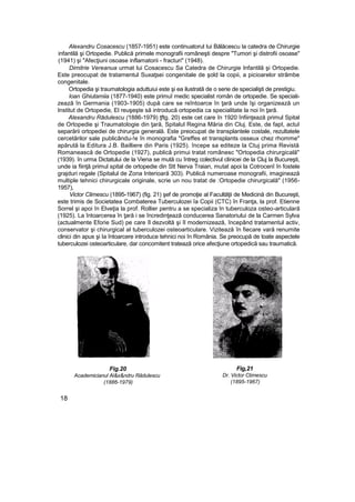 Alexandru Cosacescu (1857-1951) este continuatorul Iui Bălăcescu la catedra de Chirurgie
infantilă şi Ortopedie. Publică primele monografii româneşti despre "Tumori şi distrofii osoase"
(1941) şi "Afecţiuni osoase inflamatorii - fracturi" (1948).
Dimitrie Vereanua urmat lui Cosacescu Sa Catedra de Chirurgie Infantilă şi Ortopedie.
Este preocupat de tratamentul Suxaţsei congenitale de şold la copii, a picioarelor strâmbe
congenitale.
Ortopedia şi traumatologia aduttuiui este şi ea ilustrată de o serie de specialişti de prestigiu.
loan Ghiutamiia (1877-1940) este primuî medic specialist român de ortopedie. Se speciali-
zează în Germania (1903-1905) după care se reîntoarce în ţară unde îşi organizează un
Institut de Ortopedie, El reuşeşte să introducă ortopedia ca specialitate la noi în ţară.
Alexandru Rădulescu (1886-1979) ţftg. 20) este cet care în 1920 înfiinţează primul Spital
de Ortopedie şi Traumatologie din ţară, Spitalul Regina Măria din Cluj. Este, de fapt, actul
separării ortopediei de chirurgia generală. Este preocupat de transplantele costale, rezultatele
cercetărilor sale publicându-!e în monografia "Greffes et transplants osseux chez rhomme"
apărută la Editura J.B. Bailliere din Paris (1925). începe sa editeze la Ctuj prima Revistă
Romanească de Ortopedie (1927), publică primui tratat românesc "Ortopedia chirurgicală"
(1939). în urma Dictatului de la Viena se mută cu întreg colectivul clinicei de la Cluj la Bucureşti,
unde ia fiinţă primul spital de ortopedie din Stt Nerva Traian, mutat apoi la Cotrocenî în fostele
grajduri regale (Spitalul de Zona Interioară 303). Publică numeroase monografii, imaginează
multiple tehnici chirurgicale originale, scrie un nou tratat de :Ortopedie chirurgicală" (1956-
1957),
Victor Climescu (1895-1967) (fig. 21) şef de promoţie al Facultăţii de Medicină din Bucureşti,
este trimis de Societatea Combaterea Tuberculozei îa Copii (CTC) în Franţa, la prof. Etienne
Sorrel şi apoi în Elveţia la prof. Rollier pentru a se specializa în tuberculoza osteo-articulară
(1925). La întoarcerea în ţară i se încredinţează conducerea Sanatoriului de la Carmen Sylva
(actualmente Eforie Sud) pe care îl dezvoltă şi îl modernizează, începând tratamentul activ,
conservator şi chirurgical al tuberculozei osteoarticulare. Vizitează în fiecare vară renumite
clinici din apus şi Ia întoarcere introduce tehnici noi în România. Se preocupă de toate aspectele
tuberculozei osteoarticulare, dar concomitent tratează orice afecţiune ortopedică sau traumatică.
Fig.20
Academicianul Al&x&ndru Râdulescu
(1886-1979)
Fig,21
Dr. Victor Ctimescu
(1895-1967)
18
 