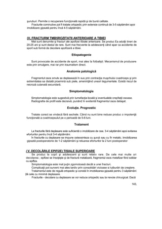 şuruburi. Permite o recuperare funcţională rapidă şi de bună calitate.
Fracturile cominutive pot fi tratate ortopedic prin extensie continuă de 3-5 săptămâni apoi
imobilizare gipsată pentru încă 4-5 săptămâni.
(V, FRACTURM TMB5ROZITATII ANTERIOARE A TIBIEI
Mat sunt denumite şi fracturi ale apofizei tîbiale anterioare. Se produc Ea adulţii tineri de
20-25 ani şi sunt destul de rare. Sunt mai frecvente la adolescenţi când apar ca accidente de
sport sub formă de decolare apofizară a tibiei.
Etîopatogenie
Sunt provocate de accidente de sport, mai ales îa fotbalişti. Mecanismul de producere
este prin smulgere, mai rar prin traumatism direct.
Anatomie patologică
Fragmentul osos smuls se deplasează în sus prin contracţia muşchiului cvadriceps şi prin
extremitatea sa distală proemină sub piele, ameninţând uneori tegumentele. Există riscul de
necroză cutanată secundară.
Simptomatologia
Simptomatologia este sugestivă prin tumefacţia locală şi eventualele crepîtaţii osoase.
Radiografia de profil este decisivă, punând în evidentă fragmentul osos detaşat.
Evoluţie. Prognostic
Tratate corect se vindecă fără sechele. Când nu sunt bine reduse produc o impotenţă
funcţională a cvadricepsulut pe o perioadă de 5-6 luni.
Tratament
La fracturile fără deplasare este suficientă o imobilizare de cea. 3-4 săptămâni apoi evitarea
eforturilor pentru încă 3-4 săptămâni.
în fracturile cu deplasare se impune osteosinteza cu şurub sau cu fir metalic. Imobilizarea
gipsată postoperatorie de 1-2 săptămâni şi reluarea eforturilor la 2 luni postoperator
i V. DECOLĂRILE EPIFI2E) TISIALE SUPERIOARE
Se produc la copiî şi adolescent şi sunt relativ rare. De cele mai multe ori
decolarea ; epifizei se însoţeşte şi de fractură metalizară, fragmentul osos metafizar fiind solidar
cu epiflza.
Simptomatologia este mal puţin zgomotoasă decât a unei fracturi.
Complicaţii pot surveni mai ales tardiv prin consolidări vicioase si tulburări de creştere.
Tratamentul este de regulă ortopedic şi constă în imobilizarea gipsată pentru 3 săptămâni
|lâ cele cu minimă deplasare.
Fracturile - decolare cu deplasare se vor reduce ortopedic sau la nevoie chirurgical. Dacă
143,
 