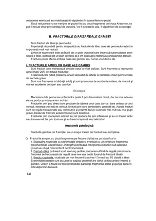 reducerea este bună se imobilizează 6 săptămâni în aparat femuro-podal.
Dacă reducerea nu se menţine se poate fixa cu două fragmente de broşa Kirschner, ce
pot fi trecute chiar prin cartilajul de creştere, Vor fi extrase la cea. 4 săptămâni de la operaţie.
B. FRACTURILE DIAFIZAREALE GAMBEI
Sunt fracturi aîe tibiei şî peroneului.
Importanţă deosebită pentru terapeutică au fracturile de tibie, ceie ale peroneului având o
importanţă mult mai redusă.
Limita lor superioară este alcătuiră de un plan orizontal care trece sub tuberozitatea ante-
rioară a tibiei, iardistal de un plan ce trece la 5 cm deasupra interliniuiui articularîibio-tarsian.
Fractura poate afecta ambeie oase ale gambei sau numai unul dintre ele.
i. FRACTURILE AMBELOR OASE ALE GAMBEI
Sunt fracturi care interesează ambele oase la nivel diafizar. Sunt frecvente şi reprezintă
aproximativ 20% din totalul fracturilor.
Tratamentul lor ridică probleme uneori deosebit de dificile si netratate corect poî fi urmate
de sechele grave.
Sunt mai frecvente ia bărbaţii adulţi şi sunt provocate de accidente rutiere, de muncă şi
mai rar accidente de sport sau casnice.
Etiologie
Mecanismul de producere al facturilor poate fi prin traumatism direct, dar cei mai adesea
eie se produc prin mecanism indirect.
Fracturile prin şoc direct sunt produse de izbirea unui corp dur ca: bara antişoc a unui
vehicul, trecerea unei roţi de vehicul, lovitură prin corp contondent, proiectil etc. Aceste fracturi
sunt de regulă transversale sau cominutive şi prezintă leziuni cutanate mai mult sau mai puţin
grave. Destul de frecvent aceste fracturi sunt deschise.
Fracturile prin mecanism indirect se pot produce fie prin inflexiune şi au un traiect oblic
sau transversal, fie prin torsiune şi au traiectul spiroid sau helicoidal.
Anatomie patologică
Fracturile gambei pot fi simple, cu un singur traiect de fractură sau complexe.
Q Fracturîie simple, cu două fragmente pe fiecare diafiză se pot clasifica în:
1. Eractuâlra.nsyersale cu extremităţile dinţate şi eventual cu un pinten pe fragmentul
proximal tibial. Acest traiect „îndinţaf favorizează menţinerea reducerii sub aparatul
gipsat.sau după osteosinteză centromedulară.
2. Fracturi oblice cu traiect scurt sau lung pe tibie; mecanismul fiind de regulă prin torsiune.
Peroneul se fracturează de regulă ceva mai sus decât focarul de fractură tibială.
3. Bracjtu,rj spirojde. localizate cel mai frecvent la unirea 1/3 medii cu 1/3 distală a tibiei.
Extremităţile osoase sunt ascuţite iar capătul proximal are vârful pe faţa antero-internă a
gambei. Uneori o fisură cu traiect helicoidaî parcurge fragmentul distal şi ajunge până în
articulaţia tibio-tarsiană.
144
 