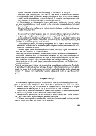 Fracturi complexe. Sunt cele mai frecvente şi se pot clasifica în trei tipuri:
1 - Frasiuri SM al treilea fragment. Sunt fracturi oblice Ia care se detaşează din unul dintre
|;vfragmentele principale un fragment accesoriu In formă de aripă de fluture. Se creează
*.!•• astfel condiţii de instabilitate a focarului de fractură. Al treilea fragment poate surveni atât
prin mecanism de flexiune, cât şi prin mecanism de torsiune.
'>*2. FtaduâMocajg cu dublu etaj - (pe tibie) - care izolează un fragment important diaflzar
s a cărui vascularizaţie este incertă şi poate evolua nefavorabil spre psudartroză, îndeosebi t
în focarul distal,
3. Fracturi cQrninutjyg. cu fragmente multiple si dispoziţie foarte variabilă. Sunt cele mai
instabile fracturi ale tibiei.
Deplasarea fragmentelor se poate face: prin translaţie lateral, deplasare longitudinală,
m angulare, prin rotaţie sau prin asocierea acestor deplasări în diferite grade.
Deplasarea laterală sau translaţia fragmentelor nu este atât de gravă pentru că menţine
;area diafizelor şi, prin urmare, paralelismul articulaţiilor supra şi subiacente ale tibiei, fapt
•orabil evoluţiei fracturii şi recuperării articulare,
- Deplasarea longitudinală, reduce lungimea gambei dar nu produce dezaxări. Angulares
fragmentelor este deosebit de nefavorabilă pentru că predispune la consolidare calus vicios,
cu deviere a segmentului distal.
Devierea în plan frontal poate fi în varus sau valgus, iar în plan sagita) se poate face „în
ircă* sau recurvatum ori „în crosă" sau flexum.
Rotaţia sau „decalajul" fragmentelor din focarul de fractură constituie deplasarea cea mai
iefavorabilă, fragmentul distal rotindu-se de regulă extern, sub acţiunea grautăţii piciorului,
Aceste tipuri de deplasări se asociază de regulă şi ele trebuie corectate cât mai atent, Din
punct de vedere terapeutic o imporatantâ majoră o are gradul de stabilitate în focar.
Fracturile simple sunt de regula stabile, cu excepţia celor spiroide, care manifestă un grad
Ierat de instabilitate.
Fracturile complexe sunt instabile prin execelenţă şi necesită tratament operator. Fracturile
de gambă sunt însoţite adeseori de Ia început de leziuni cutanate de ia cele mai «mple până
la cele mai grave: de Ia simple contuzii şi escortaţi! superficiale până la avulsii cutanate sau
zdrobiri. .-)"'• Ele au o mare importanţă prognostică şi trapeutică, pentru că expun la supuraţi!
grave în
Simptomatologie
în fracturile fără deplasare bolnavul acuză dureri în focar exacerbate la paîpare. Local
apare un edem moderat, iar pacientul dacă este invitat să încerce să calce, evită orice sprijin
"pe membrul inferior lezat, din cauza durerilor vii care se măresc la orice tentaivă de atingere
.• a solului cu piciorul. "• Radiografia de faţă şi profil confirmă acuzele bolnavului,
în fracturile cu deplasare, durerile sunt foarte vii de la început cu tumefacîie imporatntâ şi
de regulă, cu angulare în focarul de fractură cu vârful aniero-intern.
Accidentatul nu poate dezlipi călcâiul de pe planul patului. Piciorui are o poziţie de equin
prin contracţia antalgivă a muşchilor Ipjei posterioare a gambei.
Palparea accentuează durerea locală şi poate permite palparea vârfului fragmentului
superior care proeminâ pe faţa antero-internă a gambei.
145
 