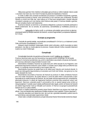 Măsurarea gambei între interliniu! articulaţiei genunchiului şi vârful maleolei interne arată
o scurtare mai mare sau mai mică în funcţie de gradul de deplasare a fracturii.
în orele si zilele care urmează accidentului se produce o tumefiere importantă a gambei,
cu tegumente lucioase şi întinse, zone echimotîce şi mici vezicule care confluează, formând
flictene cu lichid mai întâi clar, apoi tulbure şi în final sero-sanghinolent. Aceste tulburări
circulatorii cutanate sunt rnai intense când fractura este joasă, In treimea distală a gambei.
Ele pot complica foarte mult tratamentul.
Examenul obiectiv se termină cu cercetarea obligatorie a pulsului la arterele pedioasâ si
tîbiaiă posterioară. Se va cerceta, de asemenea, sensibilitatea şi motilttatea piciorului şi
degetelor,
radiografie de faţă şi profil, cu prinderea articulaţiilor genunchiului şi gleznei,
precizează sediul şi direcţia traiectului de fractură, numărul fragmentelor şi amploarea deplasării
lor în focar.
Evoluţie şi prognostic
Fracturile de gambă stabile, necomplicate consolidează în 3-4 luni cu un tratament corect.
Cele comînutive consolidează în 4-5 luni.
Adeseori după Imobilizări îndelungate rămân redori articulare, atrofii musculare şi edem
persistent, mai ales ia nivelul gleznei şi piciorului. Aceste tulburări trofice necesită tratament
susţinut şi uneori îndelungat.
Complicaţii
Complicaţiile fracturilor de gambă sunt frecvente si pot fi: jmjBd,ja.,ţe„ şi tardive. *
Fractura deschisă este cea mai frecventă şi mai gravă dintre complicaţii. Ea se poate
produce în momentul accidentului sau printr-o deschidere secundară a focarului de fractură,
prin necroza ulterioară a tegumentelor la acest nivel.
Deschiderea imediată a focarului se poate face prin vârful ascuţit al unui fragment, care
perforează tegumentul dinăuntru spre înafară. în aceste cazuri plaga este punctiformă sau
liniară, cu marginile necontuzionate şi riscul septic este mic.
Deschiderea focarului se poate face şi din afară spre înăuntru prin lovitură directă, în
acest caz distrugerile tegumentare şi musculare sunt mult mat întinse, mai grave şî cu risc
septic deosebit de mare,
Deschiderea secundară a focarului de fractură se produce în zilele următoare fracturii
prin mai multe mecanisme. Se poate elimina o zonă de piele intens contuzionaîă şi apoi
necrozată de la nivelul focarului de fractură. Se mai poate necroza tegumentul prin compresiune,
efectuată dinăuntru în afară de fragmentul fracturar proximal care proemină uneori sub
tegument. Necroza cutanată poate fi provocată şi de un aparat gipsat prea strâns şi
nesupravegheat, în aceste cazuri osteita posîfracturară este regula, pentru că focarul de fractură
are defect tegumentar mare şi infecţiile sunt severe, în final se va ajunge la pseudartroză
septică sau la un calus osteitic.
Pentru a codifica tratamentul acestor grave fracturi deschise s-au propus mai multe cla-
sificări. Cea mai folosită este clasificarea Gustillo-Anderson (vezi capitolul .Fracturi deschise").
Leziunile vasculare sunt destul de rare, dar sunt de o gravitate deosebită, putând duce la
compromiterea vascularizaţiei segmentului distal.
Uneori este o simplă compresiune şi după reducerea fracturii fenomenele ischemice dispar
146
 