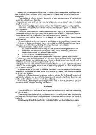 Arteriografia în urgenţă este obligatorie şî indică sediul leziunii vasculare. Astfel se poate |-
'face fără întârziere intervenţia pentru repararea leziunii vasculare prin arteriografie sau
arterioplastie.
Pe acest fond de tulburări circulatorii ale gambei se pot produce sindroame de compartiment
sau sindromul Votkmann al gambei,
+ Leziunile nervoase sunt mult mai rare. Nervu! peronier comun poate fi lezat In fracturile
de gât de peroneu.
Când apar imediat pot fi produse de contuzia mai rar de întreruperea nervului profund.
Dacă apar tardiv pot fi provocate de compresiunea aparatului gipsat sau datorită unui
calus hipertrofie.
* Accidentele trombo-embolice sunt favorizate de repaosui ta pat şî de imobilizarea gipsată.
Se va menţine gamba în poziţie proclivă, pe un plan mai ridicat pentru a favoriza circulaţia de
întoarcere venoasâ. Se va administra medicaţie anticoagulantâ preventiv.
Cea mai bună profilaxie constă în mobilizarea cât mai rapidă a bolnavului si rehidratarea
ia cel vârstnici.
Dintre complicările tardive mai importante sunt întârzierea de consolidare şi pseudartroza.
* întârzierea de consolidare este foarte frecventă şi constă în lipsa de formare a unui
calus osos eficient în intervalul de timp obişnuit pentru acest segment osos,
Dintre cauzele ce o produce putern enumera:
- reducerea insuficientă, care nu asigură un bun contact interfragmentar în focar;
- imobilizarea precară într-un aparat gipsat care a rămas prea târg după resorbţia
hematomului fracturar şi a edemului posttraumatic;
- montaj chirurgical insuficient sau neadecvat;
- deperiostarea şi devascuîarizarea întinsă a fragmentelor osoase sntraoperator,
i Pseudartorza care aceleaşi cauze ca si întârzierea de consolidare dar ea nu se poate
rezolva decât pe cale chirurgicală, pe când întârzierea de consolidare se vindecă printr-o
imobilizare riguroasă în continuare pentru încă 1 -2 luni.
4 Căluşurile vicioase sunt urmarea unor reduceri insuficiente sau a unei deplasări secundare
a fracturii sub aparatul gipsat. Ele sunt mai mult sau mai puţin grave în funcţie de păstrarea
sau nu a axului gambei.
Căluşurile axajte de tip „calus în baionetă" sunt relativ bine tolerate pentru că ele menţin
paralelismul suprafeţelor articulare supra- şi subiacente cu condiţia ca scurtarea gambei să
nu fie mai mare de 2 cm.
Căluşurile vicjQaşg,„dezaxafe. unghiuiate sunt greu tolerate. Ele desfiinţează paralelismul
suprafeţelor articulare ale genunchiului şi gleznei, şi le solicită nefiziologic. Ca urmare se
produc laxităţi articulare şi artroze în cele două articulaţii.
Căluşurile cu „decalaj" prin rotarea segmentului distal în afară duc la artroze grave în
articulaţiile vecine, solicitate în condiţii nefiziologice.
Tratament
Tratamentul fracturilor diafizare de gambă este atât ortopedic cât şi chirugicai, cu tendinţă
de chirurgicalizare.
Tratamentul chirurgical prezintă avantaje certe prin montajul metalic solid care duce la
scurtarea sau chiar suprimarea imobilizării gipsate cu o recuperare incomparabil mai rapidă şi
mai bună.
Dar intervenţia sângerândă transformă o fractură închisă într-una deschisă cu riscuri septice
147
 